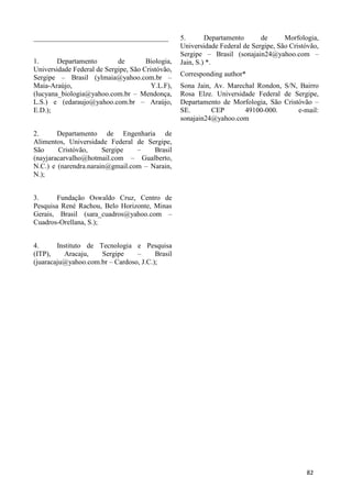______________________________________
1. Departamento de Biologia,
Universidade Federal de Sergipe, São Cristóvão,
Sergipe – Brasil (ylmaia@yahoo.com.br –
Maia-Araújo, Y.L.F),
(lucyana_biologia@yahoo.com.br – Mendonça,
L.S.) e (edaraujo@yahoo.com.br – Araújo,
E.D.);
2. Departamento de Engenharia de
Alimentos, Universidade Federal de Sergipe,
São Cristóvão, Sergipe – Brasil
(nayjaracarvalho@hotmail.com – Gualberto,
N.C.) e (narendra.narain@gmail.com – Narain,
N.);
3. Fundação Oswaldo Cruz, Centro de
Pesquisa René Rachou, Belo Horizonte, Minas
Gerais, Brasil (sara_cuadros@yahoo.com –
Cuadros-Orellana, S.);
4. Instituto de Tecnologia e Pesquisa
(ITP), Aracaju, Sergipe – Brasil
(juaracaju@yahoo.com.br – Cardoso, J.C.);
5. Departamento de Morfologia,
Universidade Federal de Sergipe, São Cristóvão,
Sergipe – Brasil (sonajain24@yahoo.com –
Jain, S.) *.
Corresponding author*
Sona Jain, Av. Marechal Rondon, S/N, Bairro
Rosa Elze. Universidade Federal de Sergipe,
Departamento de Morfologia, São Cristóvão –
SE. CEP 49100-000. e-mail:
sonajain24@yahoo.com
82
 