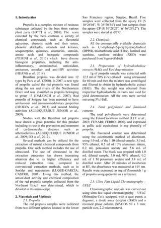 1. Introduction
Propolis is a complex mixture of resinous
substances collected by the bees from various
plant parts (LOTTI et al., 2010). The resin
collected by the bees contains a variety of
chemical compounds such as flavonoid
aglycones, phenolic acids and their esters,
phenolic aldehydes, alcohols and ketones,
sesquiterpene, quinones, coumarins, steroids,
amino acids and inorganic compounds
(PIERINI et al., 2013) which have diverse
biological properties, including the anti-
inflammatory, antimicrobial, antioxidant,
antitumor, antiulcer and anti-HIV activities
(HUANG et al., 2014).
Brazilian propolis was divided into 12
types by Park et al., (2000). In 2007, a new type
of propolis called the red propolis was found
along the sea and rivers of the Northeastern
Brazil and was classified as propolis belonging
to group 13 (DAUGSCH et al., 2007). Red
propolis of Sergipe has been reported to have
antitumoral and immunomodulatory properties
(FROZZA et al., 2013) and wound healing
activities (ALBUQUERQUE JUNIOR et al.,
2009).
Studies with the Brazilian red propolis
have shown a great potential for this product
including its use in the prevention and treatment
of cardiovascular diseases such as
atherosclerosis (ALBUQUERQUE JUNIOR et
al., 2009; IIO et al., 2012).
Several methods can be utilized for the
extraction of natural chemical compounds from
propolis. One such method includes the use of
ultrasound. The use of ultrasound in the
extraction processes has drawn increasing
attention due to its higher efficiency and
reduced extraction time, compared to
conventional extraction methods, such as in
Soxhlet and maceration (LUQUE-GARCÍA;
CASTRO, 2003). Using this method, the
antioxidant activity and chemical composition
of the red propolis samples collected from the
Northeast Brazil was determined, which is
detailed in this manuscript.
2. Materials and Methods
2.1. Propolis
The red propolis samples were collected
from two different apiaries located in the lower
Sao Francisco region, Sergipe, Brazil. Five
samples were collected from the apiary CJ (S
10°26'04'', W 36°30'34'') and four samples from
the apiary CP (S 10°28'25'', W 36°26'12”). The
samples were stored at -20°C.
2.2. Chemicals
All the commercially available chemicals
such as 1,1-diphenyl-2-picrylhydrazylradical
(DPPH), thiobarbituric acid (TBA), luminol and
xanthine, xanthine oxidase (XOD) were
purchased from Sigma-Aldrich
2.3. Preparation of hydroalcoholicic
extracts (HAE) and Yied determination
1g of propolis sample was extracted with
12.5 ml of 70% (v/v) ethanol using ultrasound
for 60 min and then the mixture was centrifuged
and filtered to obtain its hydroalcoholic extract
(HAE). The dry weight was obtained from
respective hydroalcoholic extracts and used for
yield determination. All the tests were carried
out using 5% HAE.
2.4. Total polyphenol and flavonoid
contents
The total polyphenols were determined
using the Folin-Ciocalteau method (LEE et al.,
2003; FUNARI; FERRO, 2006), and expressed
as gallic acid equivalents in mg phenol/g of
propolis.
The flavonoid content was determined
using the colorimetric method of aluminum,
using 1.0 mL of the 1:10 diluted sample, 3.0 mL
95% ethanol, 0.5 ml of 10% aluminum nitrate,
0.2 mL potassium acetate and 5.6 mL of
distilled water. The blank was prepared with 1.0
mL diluted sample, 3.0 mL 95% ethanol, 0.2
mL of 1 M potassium acetate and 5.8 mL of
distilled water. After 20 minutes of incubation
at RT, the absorbance was measured at 415 nm.
Results were expressed as mg of flavonoids / g
of propolis using quercetin as a reference.
2.5. Ultra Fast Liquid Chromatography –
UFLC
Chromatographic analysis was carried out
using ultra fast liquid chromatography – UFLC
(Shimadzu Co.), equipped with a quat pump, a
degasser, a diode array detector (DAD) and a
reversed phase column (XP-ODS 50 x 3 mm;
particle size, 2.2 micrometers).
 