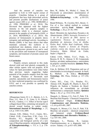 And the amount of catechin was
quantified to 0.26 to 0.88 mg/ml extract of
propolis. Catechins belong to a group of
polyphenols that have high antioxidant activity
and presents possible mechanisms of action
against cancer (HO et al., 1992; RODGERS et
al., 1998; PINHEIRO et al., 2014). The
flavonoid that appeared with the highest
intensity in the red propolis samples is
formononetin which is a chemical marker
present in the samples of red propolis (JAIN et
al., 2014; MENDONÇA et al., 2015). The
presence of formononetin in propolis shows
estrogenic and antifungal activity. According to
Moraes (2009), it has been shown that when
mammals consume this isoflavin it is
metabolized into daidzein, which is one of
isoflavins aglycones present in soy, and is used
in the prevention and treatment of menopausal
symptoms, and treatment of prostate cancer and
breast cancer.
4. Conclusion
Propolis extracts analyzed in this study
showed yield and total phenols comparable to
other similar reports with red propolis. IC50
values for lipid peroxidation were infact better
than previous reports suggesting higher
potential of the propolis samples from the state
of Sergipe. Presence of flavonoids such
catechin, epicatechin and formononetin known
for their medicinal properties was confirmed by
UFLC and it was possible to quantify the
catechin content.
REFERENCES
Albuquerque Junior, R. L. C., Barreto, A. L. S.,
Pires, J.A., Reis, F. P., Lima, S. O., Ribeiro,
M.A.G., Cardoso, J. C. Effect of bovine type-I
collagen-based films containing red propolis on
dermal wound healing in rodent model.
International Journal of Morphology, v. 27,
n.4, p. 1105-1110, 2009.
Alencar, S.M., Oldoni, T.L.C., Castro, M.L.,
Cabral, I.S.R., Costa-Neto, C.M., Cury, J.A.,
Rosalen, P.L., Ikegakid, M. Chemical
composition and biological activity of a new
type of Brazilian propolis: red propolis. Journal
of Ethnopharmacology, v. 113, n. 2, p. 278-
283, 2007.
Bors, W., Heller, W., Michel, C., Saran, M.
Flavonoids as antioxidants: determination of
radical-scavenging efficiencies.
Methods in Enzymology, v.186, p.343-355,
1990.
Brand-Williams, W., Cuvelier, M.E., Berset, C.
Use of a free radical method to evaluate
antioxidant activity. Food Science and
Technology, v. 28, p. 25–30, 1995.
Brasil. Ministério da Agricultura, Pecuária e do
Abastecimento. (2001). Instrução Normativa nº
3, de 19 de janeiro de 2001. Aprova os
regulamentos Técnicos de Identidade e
Qualidade de Apitoxina, Cera de Abelha,
Geléia Real, Geléia Real Liofilizada, Pólen
Apícola, Própolis e Extrato de Própolis,
conforme consta dos Anexos desta Instrução
Normativa. Diário Oficial da União,
Seção 1, Página 18.
Cabral, I.S.R., Oldoni, T.L.C., Prado, A.,
Bezerra, R. M. N., Alencar, S. M. Composição
fenólica, atividade antibacteriana e antioxidante
da própolis vermelha brasileira. Química Nova,
v. XY, p.1-5, 2009.
Cain, K, Skilleter, D.N. Preparation and use of
mitochondria in toxicological research. In Snell,
K.; Mullock , B. (Eds.), Biochemical
Toxicology, IRL Press, Oxford. p. 217–254,
1987.
Castro, M.L., Cury, J.A., Rosalen, P.L.,
Alencar, S.M., Ikegaki, M., Duarte, S., Koo, H.
Própolis do Sudeste e Nordeste do Brasil:
influencia da sazonalidade na atividade
antibacteriana e composição fenólica. Química
Nova, v. 30, n.7, p. 1512-1516, 2007.
Daugsch, A., Moraes, C.S., Fort, P., Park, Y.K.
Brazilian Red Propolis - Chemical Composition
and Botanical Origin. Evidence-Based
Complementary and Alternative Medicine,
v.5, n.4, p.435-441, 2007.
Daugsch, A., Moraes, C.S., Fort, P., Park, Y.K.
Brazilian red propolis - chemical composition
and botanical origin. Evidence-Based
Complementary and Alternative Medicine, v.
5, p. 435–441, 2008.
Dodeigene, L., Thumus, R., Lejeune.
Chemiluminescence as a diagnostic tool. A
review. Talanta, v.51, p.415–439, 2000.
 