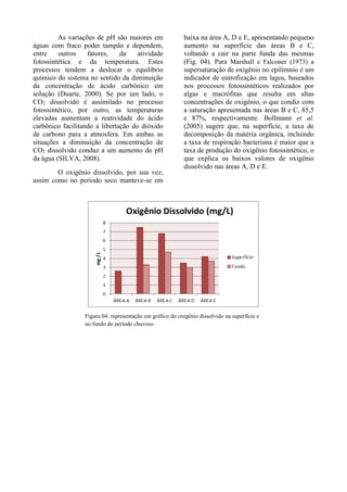 As variações de pH são maiores em
águas com fraco poder tampão e dependem,
entre outros fatores, da atividade
fotossintética e da temperatura. Estes
processos tendem a deslocar o equilíbrio
químico do sistema no sentido da diminuição
da concentração de ácido carbônico em
solução (Duarte, 2000). Se por um lado, o
CO2 dissolvido é assimilado no processo
fotossintético, por outro, as temperaturas
elevadas aumentam a reatividade do ácido
carbônico facilitando a libertação do dióxido
de carbono para a atmosfera. Em ambas as
situações a diminuição da concentração de
CO2 dissolvido conduz a um aumento do pH
da água (SILVA, 2008).
O oxigênio dissolvido, por sua vez,
assim como no período seco manteve-se em
baixa na área A, D e E, apresentando pequeno
aumento na superfície das áreas B e C,
voltando a cair na parte funda das mesmas
(Fig. 04). Para Marshall e Falconer (1973) a
supersaturação de oxigênio no epilímnio é um
indicador de eutrofização em lagos, baseados
nos processos fotossintéticos realizados por
algas e macrófitas que resulta em altas
concentrações de oxigênio, o que condiz com
a saturação apresentada nas áreas B e C, 85,5
e 87%, respectivamente. Bollmann et al.
(2005) sugere que, na superfície, a taxa de
decomposição da matéria orgânica, incluindo
a taxa de respiração bacteriana é maior que a
taxa de produção do oxigênio fotossintético, o
que explica os baixos valores de oxigênio
dissolvido nas áreas A, D e E.
Figura 04: representação em gráfico do oxigênio dissolvido na superfície e
no fundo do período chuvoso.
 