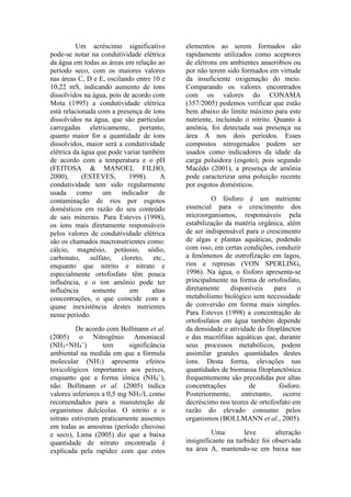 Um acréscimo significativo
pode-se notar na condutividade elétrica
da água em todas as áreas em relação ao
período seco, com os maiores valores
nas áreas C, D e E, oscilando entre 10 e
10,22 mS, indicando aumento de íons
dissolvidos na água, pois de acordo com
Mota (1995) a condutividade elétrica
está relacionada com a presença de íons
dissolvidos na água, que são partículas
carregadas eletricamente, portanto,
quanto maior for a quantidade de íons
dissolvidos, maior será a condutividade
elétrica da água que pode variar também
de acordo com a temperatura e o pH
(FEITOSA & MANOEL FILHO,
2000), (ESTEVES, 1998). A
condutividade tem sido regularmente
usada como um indicador de
contaminação de rios por esgotos
domésticos em razão do seu conteúdo
de sais minerais. Para Esteves (1998),
os íons mais diretamente responsáveis
pelos valores de condutividade elétrica
são os chamados macronutrientes como:
cálcio, magnésio, potássio, sódio,
carbonato, sulfato, cloreto, etc.,
enquanto que nitrito e nitrato e
especialmente ortofosfato têm pouca
influência, e o íon amônio pode ter
influência somente em altas
concentrações, o que coincide com a
quase inexistência destes nutrientes
nesse período.
De acordo com Bollmann et al.
(2005) o Nitrogênio Amoniacal
(NH3+NH4
+
) tem significância
ambiental na medida em que a fórmula
molecular (NH3) apresenta efeitos
toxicológicos importantes aos peixes,
enquanto que a forma iônica (NH4
+
),
não. Bollmann et al. (2005) indica
valores inferiores a 0,5 mg NH3/L como
recomendados para a manutenção de
organismos dulcícolas. O nitrito e o
nitrato estiveram praticamente ausentes
em todas as amostras (período chuvoso
e seco), Lima (2005) diz que a baixa
quantidade de nitrato encontrada é
explicada pela rapidez com que estes
elementos ao serem formados são
rapidamente utilizados como aceptores
de elétrons em ambientes anaeróbios ou
por não terem sido formados em virtude
da insuficiente oxigenação do meio.
Comparando os valores encontrados
com os valores do CONAMA
(357/2005) podemos verificar que estão
bem abaixo do limite máximo para este
nutriente, incluindo o nitrito. Quanto à
amônia, foi detectada sua presença na
área A nos dois períodos. Esses
compostos nitrogenados podem ser
usados como indicadores da idade da
carga poluidora (esgoto), pois segundo
Macêdo (2001), a presença de amônia
pode caracterizar uma poluição recente
por esgotos domésticos.
O fósforo é um nutriente
essencial para o crescimento dos
microorganismos, responsáveis pela
estabilização da matéria orgânica, além
de ser indispensável para o crescimento
de algas e plantas aquáticas, podendo
com isso, em certas condições, conduzir
a fenômenos de eutrofização em lagos,
rios e represas (VON SPERLING,
1996). Na água, o fósforo apresenta-se
principalmente na forma de ortofosfato,
diretamente disponíveis para o
metabolismo biológico sem necessidade
de conversão em forma mais simples.
Para Esteves (1998) a concentração de
ortofosfatos em água também depende
da densidade e atividade do fitoplâncton
e das macrófitas aquáticas que, durante
seus processos metabólicos, podem
assimilar grandes quantidades destes
íons. Desta forma, elevações nas
quantidades de biomassa fitoplanctônica
frequentemente são precedidas por altas
concentrações de fósforo.
Posteriormente, entretanto, ocorre
decréscimo nos teores de ortofosfato em
razão do elevado consumo pelos
organismos (BOLLMANN et al., 2005).
Uma leve alteração
insignificante na turbidez foi observada
na área A, mantendo-se em baixa nas
 
