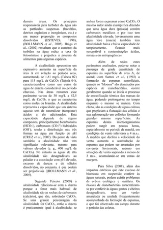 demais áreas. Os principais
responsáveis pela turbidez da água são
as partículas suspensas (bactérias,
detritos orgânicos e inorgânicos, etc.) e
em menor proporção os compostos
dissolvidos (ESTEVES, 1998),
(BOLLMANN et al., 2005). Braga et
al., (2002) ressaltam que o aumento da
turbidez na água reduz a taxa de
fotossíntese e prejudica a procura de
alimentos para algumas espécies.
A alcalinidade apresentou um
expressivo aumento na superfície da
área A em relação ao período seco,
aumentando de 1,81 mg/L (Tabela 02)
para 115 mg/L de CaCO3 (Tabela 04),
caracterizando-a como um curso de
água de dureza considerável no período
chuvoso. Nas áreas restantes esse
parâmetro variou de 30 mg/L a 42,5
mg/L de CaCO3, o que as caracteriza
como moles ou brandas. A alcalinidade
representa a capacidade que um sistema
aquoso tem de neutralizar (tamponar)
ácidos a ele adicionados. Esta
capacidade depende de alguns
compostos, principalmente bicarbonatos
(HCO3
-
), carbonatos (CO3
2-
) hidróxidos
(OH-
); sendo a distribuição nas três
formas na água em função do pH
(CRUZ et al., 2007). Do ponto de vista
sanitário a alcalinidade não tem
significado relevante, mesmo para
valores elevados (e. g., 400 mg/L de
CaCO3). No entanto as águas de alta
alcalinidade são desagradáveis ao
paladar e a associação com pH elevado,
excesso de dureza e de sólidos
dissolvidos, no conjunto, é que podem
ser prejudiciais ((BOLLMANN et al.,
2005).
Segundo Peixoto (2008) a
alcalinidade relaciona-se com a dureza
porque a fonte mais habitual de
alcalinidade são as rochas de carbonatos
(calcário), que são, sobretudo CaCO3.
Se uma grande percentagem da
alcalinidade for CaCO3, então a dureza
é praticamente igual à alcalinidade, se
ambas forem expressas como CaCO3. O
mesmo autor ainda exemplifica dizendo
que uma água dura (pesada) contém
carbonatos metálicos e por isso tem
alcalinidade elevada. Inversamente uma
água leve (macia) também tem
alcalinidade baixa e baixa capacidade de
tamponamento, ficando mais
susceptível a contaminações ácidas,
naturais ou antropogênicas.
Além de todos estes
parâmetros analisados, pode-se notar a
presença de grade quantidade de
espumas na superfície da área A, de
acordo com Santos et al., (1992) a
formação de espumas superficiais,
quando os “blooms” são dominados por
espécies de cianobactérias, ocorre
geralmente quando se inicia o processo
de estratificação térmica das massas de
água, podendo prolongar-se no tempo
enquanto o mesmo se matem. Com
efeito, são as condições de águas calmas
que propiciam a flutuação das células e
sua aglomeração em colônias formando
grandes massas superficiais. As
espumas destes microorganismos
podem surgir em poucas horas,
especialmente no período da manhã, em
condições de vento inferiores a 4 m.s-1.
À medida que declina a velocidade do
vento aumenta a acumulação de
espumas que podem ser arrastadas por
correntes horizontais, mesmo em
situações de vento soprando a menos de
3 m.s-1, acumulando-se em zonas de
margem.
Para Silva (2008), além dos
impactos estéticos que este excesso de
biomassa em suspensão confere às
águas naturais, podem existir problemas
de ordem ecológica e sanitária. Os
blooms de cianobactérias caracterizam-
se por conferir às águas gostos e cheiros
desagradáveis, uma cor verde-
amarelada ou azulada frequentemente
acompanhada da formação de espumas,
o que foi observado em campo durante
o período das coletas.
 
