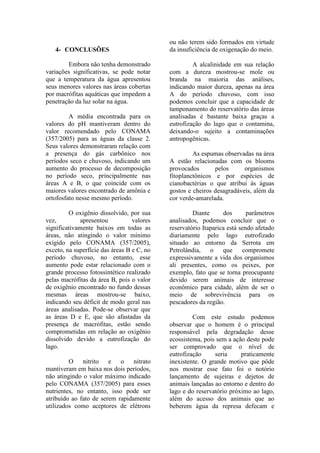 4- CONCLUSÕES
Embora não tenha demonstrado
variações significativas, se pode notar
que a temperatura da água apresentou
seus menores valores nas áreas cobertas
por macrófitas aquáticas que impedem a
penetração da luz solar na água.
A média encontrada para os
valores do pH mantiveram dentro do
valor recomendado pelo CONAMA
(357/2005) para as águas da classe 2.
Seus valores demonstraram relação com
a presença do gás carbônico nos
períodos seco e chuvoso, indicando um
aumento do processo de decomposição
no período seco, principalmente nas
áreas A e B, o que coincide com os
maiores valores encontrado de amônia e
ortofosfato nesse mesmo período.
O oxigênio dissolvido, por sua
vez, apresentou valores
significativamente baixos em todas as
áreas, não atingindo o valor mínimo
exigido pelo CONAMA (357/2005),
exceto, na superfície das áreas B e C, no
período chuvoso, no entanto, esse
aumento pode estar relacionado com o
grande processo fotossintético realizado
pelas macrófitas da área B, pois o valor
de oxigênio encontrado no fundo dessas
mesmas áreas mostrou-se baixo,
indicando seu déficit de modo geral nas
áreas analisadas. Pode-se observar que
as áreas D e E, que são afastadas da
presença de macrófitas, estão sendo
comprometidas em relação ao oxigênio
dissolvido devido a eutrofização do
lago.
O nitrito e o nitrato
mantiveram em baixa nos dois períodos,
não atingindo o valor máximo indicado
pelo CONAMA (357/2005) para esses
nutrientes, no entanto, isso pode ser
atribuído ao fato de serem rapidamente
utilizados como aceptores de elétrons
ou não terem sido formados em virtude
da insuficiência de oxigenação do meio.
A alcalinidade em sua relação
com a dureza mostrou-se mole ou
branda na maioria das análises,
indicando maior dureza, apenas na área
A do período chuvoso, com isso
podemos concluir que a capacidade de
tamponamento do reservatório das áreas
analisadas é bastante baixa graças a
eutrofização do lago que o contamina,
deixando-o sujeito a contaminações
antropogênicas.
As espumas observadas na área
A estão relacionadas com os blooms
provocados pelos organismos
fitoplanctônicos e por espécies de
cianobactérias o que atribui às águas
gostos e cheiros desagradáveis, além da
cor verde-amarelada.
Diante dos parâmetros
analisados, podemos concluir que o
reservatório Itaparica está sendo afetado
diariamente pelo lago eutrofizado
situado ao entorno da Serrota em
Petrolândia, o que compromete
expressivamente a vida dos organismos
ali presentes, como os peixes, por
exemplo, fato que se torna preocupante
devido serem animais de interesse
econômico para cidade, além de ser o
meio de sobrevivência para os
pescadores da região.
Com este estudo podemos
observar que o homem é o principal
responsável pela degradação desse
ecossistema, pois sem a ação deste pode
ser comprovado que o nível de
eutrofização seria praticamente
inexistente. O grande motivo que pôde
nos mostrar esse fato foi o notório
lançamento de sujeiras e dejetos de
animais lançadas ao entorno e dentro do
lago e do reservatório próximo ao lago,
além do acesso dos animais que ao
beberem água da represa defecam e
 