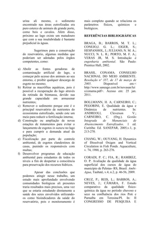 urina ali mesmo, o sedimento
encontrado nas áreas eutrofizadas era
puro esterco de animais de grande porte,
como bois e cavalos. Além disso,
próximo ao lago existe um matadouro
que com a sua insalubridade é bastante
prejudicial ás águas.
Sugerimos para a conservação
do reservatório, algumas medidas que
poderiam ser adotadas pelos órgãos
competentes, como:
a) Abolir as fontes geradoras de
contaminação artificial do lago, a
começar pelo acesso dos animais ao seu
entorno, e proibir qualquer descarga de
esgoto no mesmo;
b) Retirar as macrófitas aquáticas, pois é
possível a recuperação do lago através
da retirada da biomassa, devido sua
grande capacidade em armazenar
nutrientes;
c) Remover o sedimento porque este é o
principal reservatório de nutrientes do
ecossistema eutrofizado, sendo este um
meio para reduzir a fertilização interna;
d) Construção ou ampliação de novas
estações de tratamentos para evitar o
lançamento de esgotos in natura no lago
e para cumprir a demanda atual da
população;
e) Fiscalização por parte do controle
ambiental, de esgotos clandestinos de
casas, punindo os responsáveis com
multas;
f) Desenvolver programas de educação
ambiental para estudantes de todos os
níveis a fim de despertar a consciência
para preservação dos recursos hídricos.
Apesar das conclusões que
podemos atingir nesse trabalho, um
estudo mais aprofundado envolvendo
comunidades biológicas ali presentes
traria resultados mais precisos, uma vez
que se estaria estudando diretamente a
saúde dos seres envolvidos utilizando-
os como bioindicadores da saúde do
reservatório, pois o monitoramento é
mais completo quando se relaciona os
parâmetros físicos, químicos e
biológicos.
REFERÊNCIAS BIBLIOGRÁFICAS
BRAGA, B.; BARROS, M. T. L.;
CONEJO,J. G. L.; EIGER, S.;
HESPANHOL, I.; JULIANO, N. M. A.;
NUCCI, N. L. R.; PORTO, M. F. A.;
VERAS JR, M. S. Introdução à
engenharia ambiental. São Paulo:
Prentice Hall, 2002.
BRASIL. CONAMA. CONSELHO
NACIONAL DO MEIO AMBIENTE.
Resolução nº 357, de 17 de março de
2005. Disponível em:<
http://www.saneago.com.br/novasan/lei
s/conama.pdf>. Acesso em: 25 jan.
2011.
BOLLMANN, H. A; CARNEIRO, C.;
PEGORINI, E. Qualidade da água e
Dinâmica de nutrientes. In:
ANDREOLI, Cleverson V.;
CARNEIRO, C. (Org.). Gestão
Integrada de Mananciais de
Abastecimento Eutrofizados. 1 ed.
Curitiba: Ed. SANEPAR, 2005,v.1, p.
213-270.
CHANG, W.; OUYANG, H. Dynamics
of Dissolved Oxigen and Vertical
Circulation in Fish Ponds. Aquaculture,
v. 74, 1988, p. 263-276.
CORADI, P. C.; FIA, R.; RAMIREZ,
O. P. Avaliação da qualidade da água
superficial dos cursos de água do
município de Pelotas- RS, Brasil. Ambi-
Agua, Taubaté, v.4, n.2, p. 46-56, 2009.
CRUZ, P.; REIS, L.; BARROS, A.;
NEVES, J.; CÂMARA, F. Estudo
comparativo da qualidade físico-
química da água no período chuvoso e
seco na confluência dos rios Poti e
Parnaíba em Teresina/PI. In: II
CONGRESSO DE PESQUISA E
 
