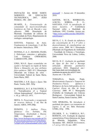 INOVAÇÃO DA REDE NORTE
NORDESTE DE EDUCAÇÃO
TECNOLÓGICA, 2007, JOÃO
PESSOA - PB – 2007.
DUARTE, E.,. Caracterização da
comunidade de macro-invertebrados
bentónicos da Vala de Maceda e seus
afluentes. 2000. Dissertação de
Mestrado. Faculdade de ciências da
universidade do Porto; Departamento de
zoologia e antropologia.
ESTEVES, Francisco de Assis.
Fundamentos de Limnologia. 2. ed. Rio
de Janeiro: Interciência, 1998.
FEITOSA, F. A. C.; MANOEL FILHO,
J. Hidrologia: conceitos e aplicações.
2.ed. Fortaleza: CPRM-REFO,
LABHID-UFPE, 2000.
LIMA, M.A.S. Águas acumuladas em
açudes e barragens na região de Santa
Maria e flutuações em seus atributos
físico químicos. 2005. 83 f. Dissertação
(Mestrado em Ciência do solo) –
Universidade Federal de Santa Maria,
Santa Maria, 2005.
MACEDO, J. A B. Águas e Águas. São
Paulo: Varela, 2001. 505p
MARSHALL, B. E. & FALCONER, A.
C. “Eutrophication of a Tropical
African Impoundment”. Hydrobiologia,
v. 45, p. 109-123, 1973.
MOTA. S. Preservação e recuperação
de recursos hídricos. 2 ed. Rio de
Janeiro: ABES, 1995.200p.
PEIXOTO, J. Análises Físico-
Químicas: Cor, Turbidez, PH,
Temperatura, Alcalinidade e Dureza.
2008. Disponível em: <
http://www.biologica.eng.uminho.pt/TA
EL/downloads/analises/cor%20turbidez
%20ph%20t%20alcalinidade%20e%20d
ureza.pdf >. Acesso em: 19 dezembro
2010.
SANTOS, M.C.R.; RODRIGUES,
A.M.F.R.; SOBRAL, P. E.;
SANTANA, F.J.P. A eutrofização de
meios lacustres. 3ª Conferência
Nacional sobre a Qualidade do
Ambiente, 1992. Coimbra. Acesso em:
<http://www.scribd.com/doc/38628595/
eutrofizacao>.
SILVA, C. L. N. Estudo da influência
das concentrações de N e P sobre o
desenvolvimento de cianobactérias em
cultura mista. 2008. 84 f. Dissertação
(Mestrado em Engenharia do Ambiente)
– Faculdade de Ciências e Tecnologia,
Universidade Nova de Lisboa, Lisboa,
2008.
SILVA, D. C. Avaliação da qualidade
da Água do Rio Anil e Bacanga
utilizando diferentes parâmetros
ambientais, 2010. Disponível em:<
http://www.ebah.com.br/avaliação-da-
qualidade-da-aguas-doc-a53317.html>.
Acesso em: 1 fev.2011.
TOMAZELA, Danilo Prado.
Monitoramento Espacial e Temporal de
Parâmetros Físicos, Químicos e
Biológicos da bacia hidrográfica do rio
Capivari (Norte da Ilha de Santa
Catarina). 2008. 49 f. Monografia
(Trabalho de Graduação em Ciências
Biológicas) – Universidade Federal de
Santa Catarina, Santa Catarina, 2008.
VON SPERLING, M. Introdução à
qualidade das águas e ao tratamento de
esgotos. 2. ed. rev. Belo Horizonte:
UFMG, 243p. 1996.
ZILLMER, T. A.; VARELLA, R.F.;
ROSSETE, A.N. Avaliação de algumas
características Físico-Químicas da Água
do Ribeirão Salgadinho, Nova
Xavantina- MT. HOLOS Environment,
v.7, n.2, p. 123- 23, nov. 2007.
29
 