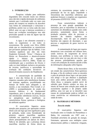 1- INTRODUÇÃO
Pesquisas voltadas para ambientes
degradados têm crescido muito nos últimos
anos (devido à rápida destruição de ambientes
naturais que é acelerada cada vez mais com
passar dos tempos) na tentativa de descobrir
suas fontes de contaminação e solucionar o
problema, porém isso se torna cada dia mais
difícil, uma vez que o interesse econômico e
busca por evoluções tecnológicas tem sido
priorizado quando se trata de algum tipo de
investimento.
A água é um elemento essencial a
todos os organismos e em todos os
ecossistemas. De acordo com Silva (2008)
ainda que as cianobactérias se caracterizem
por povoarem qualquer tipo de habitat, é nos
sistemas aquáticos que elas são mais
freqüentes formando “bloms”. Chama-se de
bloom ou florescência o desenvolvimento
rápido e intenso de organismos
fitoplanctônicos (SILVA, 2008).. Tendo em
consideração que a ocorrência de blooms é
cada vez mais habitual, inclusive em períodos
de inverno, justifica-se a necessidade de
avaliação das condições favoráveis ao
desenvolvimento excessivo de fitoplâncton.
A caracterização da qualidade da
água é uma das formas de se avaliar os
impactos causados pela interferência humana
em sistemas aquáticos, possibilitando seu
manejo de forma mais adequada e, até
mesmo, a sua remedição. Para Coradi et al.
(2009) o acompanhamento do estado dos
recursos hídricos é de fundamental
importância, pois é através da poluição que
são introduzidas substâncias nocivas, tóxicas
ou patogênicas que modificam as
características físicas, químicas e biológicas
do ambiente aquático
O reservatório Itaparica atraiu
atenção para pesquisa, por apresentar contato
direto com um lago que tem significativo grau
de poluição, tendo como bioindicador de
primeiro aspecto macrófitas aquáticas
cobrindo sua superfície e apresentar mau
cheiro principalmente em épocas de chuva.
Sabe-se de antemão, que a presença dessas
macrófitas interfere de forma direta na
estrutura do ecossistema porque reduz a
penetração da luz na água, impedindo a
fotossíntese das macrófitas submersas que
poderiam fornecer o oxigênio aos organismos
ali presentes (ESTEVES, 1998).
Essas características indicam a
presença de uma grande quantidade de
nutrientes, pois as macrófitas os absorvem e
aumentam em abundância quando estes estão
presentes, aumentando dessa forma a
produção primária, além de provocar o
aumento da matéria orgânica em
decomposição, mais do que as próprias
bactérias são capazes de decompor, o que
provoca o surgimento de gases nocivos no
ambiente.
A contaminação de lagos por esgotos
domésticos vem crescendo nos últimos anos,
sendo motivos do surgimento de novas
doenças, esse problema se torna cada vez
mais sério uma vez que põe em risco a vida
das pessoas, principalmente aquelas que
vivem sob condições de miséria devido à falta
de informações adequadas sobre higiene.
Diante desses fatos, se faz necessário
um estudo das características físico-químicas
da água, a fim de conhecer como se encontra
o grau de poluição desse lago e até que ponto
isso atinge o rio que abastece a população
local, pois ambos possuem contato direto.
Além disso, a pesquisa poderá servir de
subsídio para futuros estudos na área, no
intuito de buscar uma solução para saúde do
ecossistema aquático e da própria saúde
pública, uma vez que ao se descobrir suas
causas de contaminação pode-se refletir em
como resolvê-las ou minimizá-las para a
saúde de todos.
2- MATERIAIS E MÉTODOS
Área de estudo
O reservatório Itaparica está
localizado entre os Estados de Pernambuco e
Bahia, foi construído em 1987 com a
finalidade prioritária de geração de energia.
Entretanto, apresenta usos múltiplos como
abastecimento público e industrial, irrigação,
 