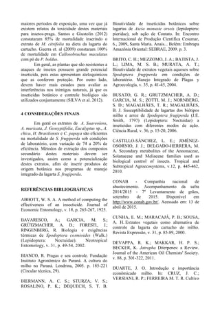 maiores períodos de exposição, uma vez que já
existem relatos da toxicidade destes materiais
para insetos-praga. Santos e Giustolin (2012)
constataram 85% de mortalidade inserindo o
extrato de M. citrifolia na dieta da lagarta do
cartucho. Guerra et. al (2009) constaram 100%
de mortalidade em Callosobruchus maculatus
com pó de P. boldus.
Em geral, as plantas que são resistentes a
ataques de insetos possuem grande potencial
inseticida, pois estas apresentam aleloquimicos
que as conferem proteção. Por outro lado,
devem haver mais estudos para avaliar as
interferências nos inimigos naturais, já que os
inseticidas botânico e controle biológico são
utilizados conjuntamente (SILVA et al. 2012).
4 CONSIDERAÇÕES FINAIS
Em geral os extratos de A. Suaveolens,
A. muricata, J. Gossypiifolia, Eucalyptus sp., A.
chica, H. Brasiliensis e C. papaya são eficientes
na mortalidade de S. frugiperda sob condições
de laboratório, com variação de 74 a 20% de
eficiência. Métodos de extração dos compostos
secundário destes materiais devem ser
investigados, assim como a potencialização
destes extratos, afim de inserir produtos de
origem botânica nos programas de manejo
integrado da lagarta S. frugiperda.
REFERÊNCIAS BIBLIOGRÁFICAS
ABBOTT, W. S. A. A method of computing the
effectiveness of an insecticide. Journal of
Economic Entomology, v. 18, p. 265-267, 1925.
BAVARESCO, A.; GARCIA, M. S.;
GRÜTZMACHER, A. D.; FORESTI., J.;
RINGENBERG, R. Biologia e exigências
térmicas de Spodoptera cosmioides (Walk.)
(Lepidoptera: Noctuidae). Neotropical
Entomology, v. 31, p. 49-54, 2002.
BIANCO, R. Pragas e seu controle. Fundação
Instituto Agronômico do Paraná. A cultura do
milho no Paraná. Londrina, 2005. p. 185-221
(Circular técnica, 29).
BIERMANN, A. C. S.; STURZA, V. S.;
ROSALINO, P. K.; DEQUECH, S. T. B.
Bioatividade de inseticidas botânicos sobre
lagartas de Ascia monuste orseis (lepidoptera:
pieridae), sob ação de Contato. In: Encontro
Internacional de Produção Científica Cesumar,
6., 2009, Santa Maria. Anais... Belém: Embrapa
Amazônia Oriental: SEBRAE, 2009. p. 3.
BRITO, C. H.; MEZZOMO, J. A.; BATISTA, J.
L.; LIMA, M. S. B.; MURATA, A. T.;
Bioatividade de extratos vegetais aquosos sobre
Spodoptera frugiperda em condições de
laboratório. Manejo Integrado de Plagas y
Agroecología, v. 35, p. 41-45, 2004.
BUSATO, G. R.; GRUTZMACHER, A. D.;
GARCIA, M. S.; ZOTTI, M. J.; NORNBERG,
S. D.; MAGALHÃES, T. R.; MAGALHÃES,
B. J. Susceptibilidade de lagartas dos biótipos
milho e arroz de Spodoptera frugiperda (J.E.
Smith, 1797) (Lepidoptera: Noctuidae) a
inseticidas com diferentes modos de ação.
Ciência Rural, v. 36, p. 15-20, 2006.
CASTILLO-SÁNCHEZ, L. E.; JIMÉNEZ-
OSORNIO, J. J.; DELGADO-HERRERA, M.
A. Secondary metabolites of the Annonaceae,
Solanaceae and Meliaceae families used as
biological control of insects. Tropical and
Subtropical Agroecosystems, v.12, p. 445-462,
2010.
CONAB - Companhia nacional de
abastecimento. Acompanhamento da safra
2014/2015 - 7º Levantamento de grãos,
setembro de 2015. Disponível em
http://www.conab.gov.br/. Acessado em: 13 de
abril de 2015.
CUNHA, E. M.; MARACAJÁ, P. B.; SOUSA,
A. H. Extratos vegetais como alternativa de
controle da lagarta do cartucho do milho.
Revista Expressão, v. 31, p. 85-89, 2000.
DEVAPPA, R. K.; MAKKAR, H. P. S.;
BECKER, K. Jatropha Diterpenes: a Review.
Journal of the American Oil Chemists' Society.
v. 88, p. 301-322, 2011.
DUARTE, J. O. Introdução e importância
econômicado milho. In: CRUZ, J. C.;
VERSIANI, R. P.; FERREIRA M. T. R. Cultivo
 