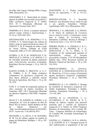 do milho. Sete Lagoas: Embrapa Milho e Sorgo,
2006. (Documento, 21).
FERNANDES, T. S. Bioatividade de extratos
aquosos de pinhão roxo jatropha gossypiifolia l.
Sobre spodoptera frugiperda (j. E. Smith).
2012. 58 f. Dissertação (Mestrado em
Agronomia) Teresina, Piauí, 2012.
FERREIRA, D. F. Sisvar: a computer statistical
analysis system. Ciência e Agrotecnologia, v.
35, n.6, p. 1039-1042, 2011.
GRÜTZMACHER, A. D.; MARTINS, J. F. S.;
CUNHA, U. S. Insetos-pragas das culturas do
milho e sorgo no agroecossistema de várzea. In:
PARFITT, J. M. B. Produção de milho e sorgo
na várzea. Pelotas: Embrapa de Clima
Temperado, 2006. p. 87-101. (Documentos, 74).
GUERRA, A. M. N. M.; MARACAJÁ, P. B.;
FREITAS, R. S.; SOUSA, A. H.; SOUSA, C. S.
M. Atividade inseticida de plantas medicinais
sobre Callosobruchus maculatus (Coleoptera:
Bruchidae). Revista Caatinga, v. 22, p. 146-150,
2009.
KASTEN JUNIOR, P.; PRECETTI, A. A. C.
M.; PARRA, J. R. P. Dados biológicos
comparativos de Spodoptera frugiperda em
duas dietas artificiais e substrato natural.
Revista de Agricultura. São Paulo, v. 53, p. 68-
78, 1978.
LUPE, F. A. Estudo da composição química de
óleos essenciais de plantas aromáticas da
Amazônia. 2007. 120 f. Dissertação (Mestrado
em Quimica Orgânica) UNICAMP, Campinas,
2007.
MAAS, P. J. M.; RAINER, H.; LOBÃO, A. Q.
Annonaceae. In: Lista de espécies da flora do
Brasil. Rio de Janeiro: Jardim Botânico do Rio
de Janeiro. Disponível em:
<http//:wwwfloradobrasil.jbrj.gov.br/2010/FB11
0219>. Acesso em: 13 de abril de 2015.
MACHADO, L. A.; SILVA, V. B.; OLIVEIRA,
M. M. Uso de extratos vegetais no controle de
pragas em Horticultura. Biológico. v. 69, p. 103-
106, 2007.
MARANHÃO, Z. C. Plantas inseticidas.
Revista de Agricultura, v. 29, p. 113-121,
2004.
MENEZES-AGUIAR, E. L. Inseticidas
botânicos: seus princípios ativos, modo de ação
e uso agrícola. Seropédica: Embrapa
Agrobiologia, 2005. 58 p. (Documentos, 205).
MONTOYA, J. O.; GIRALDO, A. S.; SOUSA,
A. H. Efecto de repelencia de Crotalaria
juncea, Galactia striata y Cymbopogon nardus
para el manejo de Cyrtomenus bergi
(Hemiptera: Cydnidae). Revista de Biologia e
Ciências da Terra, v. 6, p. 165-170, 2006.
PEREIRA FILHO, A. A.; FRANÇA, C. R. C.;
OLIVEIRA, D. S.; MENDES, R. J. A.;
GONÇALVES, J. R. S.; ROSA, I. G.
Evaluation of the molluscicidal potential of
hydroalcoholic extracts of Jatropha
gossypiifolia Linnaeus, 1753 ON Biomphalaria
glabrata (Say, 1818). Revista do Instituto de
Medicina Tropical de São Paulo, v. 56, p. 505-
510, 2014.
PÉREZ-GUTIÉRREZ, S.; ZAVALA-
SANCHEZ, M. A.; GONZÁLEZ-CHÁVEZ, M.
M. Bioactivity of Carica papaya (Caricaceae)
against Spodoptera frugiperda (Lepidoptera:
Noctuidae). Molecules, v. 16, p. 7502-7509,
2011.
RODRIGUEZ, G. I. D.; OMOTO, C. Herança
da resistência de Spodoptera frugiperda (J.E.
Smith) (Lepidoptera: Noctuidae) a lambda-
cialotrina. Neotropical Entomology, v. 30, p
.311-316, 2001.
SANTOS, B. A.; GIUSTOLIN, T. A.;
ALVARENGA, C. D.; SOUSA, M. D. C.
Seleção de espécies vegetais com potencial
inseticida para o controle de Spodoptera
frugiperda (J. E. Smith).. In: XXIV Congresso
Brasileiro de Entomologia, 2012, Curitiba, PR.
Anais... Congresso Brasileiro de Entomologia,
24. Curutiba, PR: Sociedade Entomológica do
Brasil, 2012.
SANTOS, J. C.; FARONI, L. R. D. A.; SOUSA,
A. H.; GUEDES, R. N. C. Fumigant toxicity of
allyl isothiocyanate to populations of the red
 