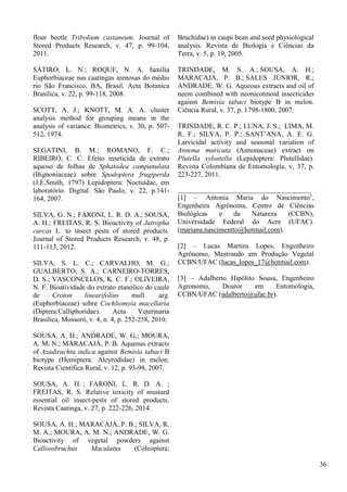 flour beetle Tribolium castaneum. Journal of
Stored Products Research, v. 47, p. 99-104,
2011.
SÁTIRO, L. N.; ROQUE, N. A. família
Euphorbiaceae nas caatingas arenosas do médio
rio São Francisco, BA, Brasil. Acta Botanica
Brasilica, v. 22, p. 99-118, 2008.
SCOTT, A. J.; KNOTT, M. A. A. cluster
analysis method for grouping means in the
analysis of variance. Biometrics, v. 30, p. 507-
512, 1974.
SEGATINI, B. M.; ROMANO, F. C.;
RIBEIRO, C. C. Efeito inseticida de extrato
aquoso de folhas de Sphatodea campanulata
(Bignoniaceae) sobre Spodoptera frugiperda
(J.E.Smith, 1797) Lepidoptera: Noctuidae, em
laboratório. Digital. São Paulo, v. 22, p.141-
164, 2007.
SILVA, G. N.; FARONI, L. R. D. A.; SOUSA,
A. H.; FREITAS, R. S. Bioactivity of Jatropha
curcas L. to insect pests of stored products.
Journal of Stored Products Research, v. 48, p.
111-113, 2012.
SILVA, S. L. C.; CARVALHO, M. G.;
GUALBERTO, S. A.; CARNEIRO-TORRES,
D. S.; VASCONCELOS, K. C. F.; OLIVEIRA,
N. F. Bioatividade do extrato etanólico do caule
de Croton linearifolius mull. arg.
(Euphorbiaceae) sobre Cochliomyia macellaria
(Diptera:Calliphoridae). Acta Veterinaria
Brasilica, Mossoró, v. 4, n. 4, p. 252-258, 2010.
SOUSA, A. H.; ANDRADE, W. G.; MOURA,
A. M. N.; MARACAJÁ, P. B. Aqueous extracts
of Azadirachta indica against Bemisia tabaci B
biotype (Hemiptera: Aleyrodidae) in melon.
Revista Científica Rural, v. 12, p. 93-98, 2007.
SOUSA, A. H. ; FARONI, L. R. D. A. ;
FREITAS, R. S. Relative toxicity of mustard
essential oil insect-pests of stored products.
Revista Caatinga, v. 27, p. 222-226, 2014.
SOUSA, A. H.; MARACAJÁ, P. B.; SILVA, R.
M. A.; MOURA, A. M. N.; ANDRADE, W. G.
Bioactivity of vegetal powders against
Callosobruchus Maculatus (Coleoptera:
Bruchidae) in caupi bean and seed physiological
analysis. Revista de Biologia e Ciências da
Terra, v. 5, p. 19, 2005.
TRINDADE, M. S. A.; SOUSA, A. H.;
MARACAJÁ, P. B.; SALES JÚNIOR, R.;
ANDRADE, W. G. Aqueous extracts and oil of
neem combined with neonicotinoid insecticides
against Bemisia tabaci biotype B in melon.
Ciência Rural, v. 37, p. 1798-1800, 2007.
TRINDADE, R. C. P.; LUNA, J. S.; LIMA, M.
R. F.; SILVA, P. P.; SANT’ANA, A. E. G.
Larvicidal activity and seasonal variation of
Annona muricata (Annonaceae) extract on
Plutella xylostella (Lepidoptera: Plutellidae).
Revista Colombiana de Entomología, v. 37, p.
223-227, 2011.
______________________________________
[1] – Antonia Maria do Nascimento1
,
Engenheira Agrônoma, Centro de Ciências
Biológicas e da Natureza (CCBN),
Universidade Federal do Acre (UFAC).
(mariana.nascimentto@hotmail.com).
[2] – Lucas Martins Lopes, Engenheiro
Agrônomo, Mestrando em Produção Vegetal
CCBN/UFAC (lucas_lopes_17@hotmail.com).
[3] – Adalberto Hipólito Sousa, Engenheiro
Agronomo, Doutor em Entomologia,
CCBN/UFAC (adalberto@ufac.br).
36
 