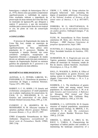 homozigose e redução da heterozigose (Nei et
al., 1975), fatores estes que podem comprometer
significativamente a viabilidade da espécie.
Estes resultados indicam a importância da
preservação de áreas naturais da Usina São José,
no município de Igarassu-PE, que abriguem a
espécie T. guianensis, e que são necessárias
medidas para a preservação desta árvore tropical
in situ, do ponto de vista da conservação
genética.
4 CONCLUSÕES
O processo de fragmentação das matas da
Usina São José, situada no município de
Igarassu-PE, está interferindo
significativamente no fluxo gênico entre
populações de T. guianensis. Medidas de
recuperação e manejo florestal, tais como
corredores ecológicos, recuperações de
fragmentos florestais e propagação de mudas
devem ser adotadas nesta área para minimizar o
impacto da fragmentação florestal na estrutura
genética das populações de T. guianensis e de
outros exemplares da mata atlântica.
REFERÊNCIAS BIBLIOGRÁFICAS
ALFENAS, A. C.; PETERS, I.;BRUNE, W.;
PASSADOR, G. C. Eletroforese de proteínas e
isoenzimas de fungos e essências florestais.
Viçosa, UFV, 1991. 242p.
BARRET, S. C. H.; KOHN, J. R. Genetic and
evolutionary consequences of small population
size in plants: implications for conservation. In:
FALK, D. A.; HOLSINGER, K. E., ed.
Genetics and conservation of rare plants.
Oxford: Oxford University Press, 1991, p. 3-30.
CLEMENT, C. R.; ARADHYA, M. K.;
MANSHARDT, R. M. Allozyme variation in
spineless pejibaye (Bactris gasipaes Palmae).
Economic Botanic, v. 51, p. 149-157, 1997.
CPRH (Companhia Pernambucana do Meio
Ambiente). Diagnóstico socioambiental do
litoral norte de Pernambuco. Recife: CPRH,
2003. 214p.
CROW, J. F.; AOKI, K. Group selection for
polygenic behavioral trait: estimating the
degree of population subdivision. Proceedings
of the National Academy of Sciences of the
united states of America, v. 8, p. 6073-6077,
1984.
FERREIRA, M. E.; GRATTAPAGLIA, D.
Introdução ao uso de marcadores moleculares
em análise genética. Embrapa-Cenargen, 3a
ed,
Brasília. 1998.
FLEIG, M. Anacardiáceas In Flora ilustrada
catarinense (R. Reitz, ed.). Herbário Barbosa
Rodrigues – HBR/ Empresa Catarinense de
pesquisas Agropecuárias, Itajaí. 1989.
FUTUYMA, D. J. Biologia Evolutiva. Ribeirão
Preto: Sociedade brasileira de Genética, 1992.
613 p.
GUIMARÃES, M. A. Frugivoria por aves em
Tapirira guianensis (Anacardiaceae) na zona
urbana do município de Araruama, estado do
Rio de Janeiro, sudeste brasileiro. Atualidades
Ornitológicas, n. 116, p. 12, 2003.
HALL, P.; WALKER, S.; BAWA, K. Effect of
forest fragmentation on genetic diversity and
mating system in tropical tree Pithecelobium
elegans. Conservation biology, v. 10, n. 3, p.
757-768, 1996.
HAMRICK, J. L. The distribution of genetic
variation within and among natural forest
populations. In: Achonewald-Cox, C. M. et al.
(eds) Genetics and Conservation: A Reference
for Managing Wild Animal and Plant
Populations. Mento Park California Benj.
Cummings Publish Co. 1983, p. 335-348.
HAMRICK, J. L.; LOVELESS, M. D. Genetic
structure of tropical populations: associations
with reproductive biology. In: BROCK, J. H.;
LINHART, Y. B. (ed). The evolutionary
ecology of plants. Boulder: Westview Press.
1989, p. 215-248.
JORDÁN, L.; BÁLDI, A.; ORCI, K. M.;
RÁCZ, I.; VARGA, Z. Characterizing the
importance of habitat patches and corridors in
maintaining the landscape connectivity of a
 