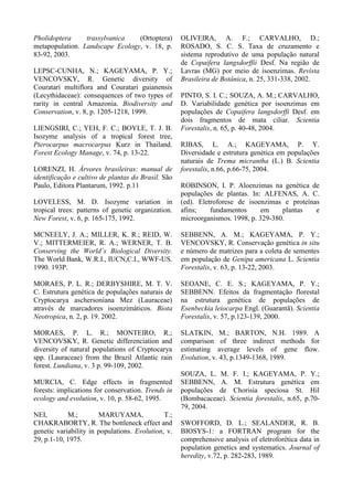Pholidoptera trassylvanica (Ortoptera)
metapopulation. Landscape Ecology, v. 18, p.
83-92, 2003.
LEPSC-CUNHA, N.; KAGEYAMA, P. Y.;
VENCOVSKY, R. Genetic diversity of
Couratari multiflora and Couratari guianensis
(Lecythidaceae): consequences of two types of
rarity in central Amazonia. Biodiversity and
Conservation, v. 8, p. 1205-1218, 1999.
LIENGSIRI, C.; YEH, F. C.; BOYLE, T. J. B.
Isozyme analysis of a tropical forest tree,
Pterocarpus macrocarpus Kurz in Thailand.
Forest Ecology Manage, v. 74, p. 13-22.
LORENZI, H. Árvores brasileiras: manual de
identificação e cultivo de plantas do Brasil. São
Paulo, Editora Plantarum, 1992. p.11
LOVELESS, M. D. Isozyme variation in
tropical trees: patterns of genetic organization.
New Forest, v. 6, p. 165-175, 1992.
MCNEELY, J. A.; MILLER, K. R.; REID, W.
V.; MITTERMEIER, R. A.; WERNER, T. B.
Conserving the World´s Biological Diversity.
The World Bank, W.R.I., IUCN,C.I., WWF-US.
1990. 193P.
MORAES, P. L. R.; DERBYSHIRE, M. T. V.
C. Estrutura genética de populações naturais de
Cryptocarya aschersoniana Mez (Lauraceae)
através de marcadores isoenzimáticos. Biota
Neotropica, n. 2, p. 19. 2002.
MORAES, P. L. R.; MONTEIRO, R.;
VENCOVSKY, R. Genetic differenciation and
diversity of natural populations of Cryptocarya
spp. (Lauraceae) from the Brazil Atlantic rain
forest. Lundiana, v. 3 p. 99-109, 2002.
MURCIA, C. Edge effects in fragmented
forests: implications for conservation. Trends in
ecology and evolution, v. 10, p. 58-62, 1995.
NEI, M.; MARUYAMA, T.;
CHAKRABORTY, R. The bottleneck effect and
genetic variability in populations. Evolution, v.
29, p.1-10, 1975.
OLIVEIRA, A. F.; CARVALHO, D.;
ROSADO, S. C. S. Taxa de cruzamento e
sistema reprodutivo de uma população natural
de Copaifera langsdorffii Desf. Na região de
Lavras (MG) por meio de isoenzimas. Revista
Brasileira de Botânica, n. 25, 331-338, 2002.
PINTO, S. I. C.; SOUZA, A. M.; CARVALHO,
D. Variabilidade genética por isoenzimas em
populações de Copaifera langsdorffi Desf. em
dois fragmentos de mata ciliar. Scientia
Forestalis, n. 65, p. 40-48, 2004.
RIBAS, L. A.; KAGEYAMA, P. Y.
Diversidade e estrutura genética em populações
naturais de Trema micrantha (L.) B. Scientia
forestalis, n.66, p.66-75, 2004.
ROBINSON, I. P. Aloenzimas na genética de
populações de plantas. In: ALFENAS, A. C.
(ed). Eletroforese de isoenzimas e proteínas
afins; fundamentos em plantas e
microorganismos. 1998, p. 329-380.
SEBBENN, A. M.; KAGEYAMA, P. Y.;
VENCOVSKY, R. Conservação genética in situ
e número de matrizes para a coleta de sementes
em população de Genipa americana L. Scientia
Forestalis, v. 63, p. 13-22, 2003.
SEOANE, C. E. S.; KAGEYAMA, P. Y.;
SEBBENN. Efeitos da fragmentação florestal
na estrutura genética de populações de
Esenbeckia leiocarpa Engl. (Guarantã). Scientia
Forestalis, v. 57, p.123-139, 2000.
SLATKIN, M.; BARTON, N.H. 1989. A
comparison of three indirect methods for
estimating average levels of gene flow.
Evolution, v. 43, p.1349-1368, 1989.
SOUZA, L. M. F. I.; KAGEYAMA, P. Y.;
SEBBENN, A. M. Estrutura genética em
populações de Chorisia speciosa St. Hil
(Bombacaceae). Scientia forestalis, n.65, p.70-
79, 2004.
SWOFFORD, D. L.; SEALANDER, R. B.
BIOSYS-1: a FORTRAN program for the
comprehensive analysis of eletroforética data in
population genetics and systematics. Journal of
heredity, v.72, p. 282-283, 1989.
 