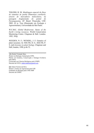 TOLEDO, R. M. Modelagem espacial do fluxo
de sementes de jatobá (Himenaea courbaril),
através de marcadores moleculares, na
paisagem fragmentada do pontal do
Paranapanema, SP. Brasil. Piracicaba. USP,
2005. 63 p. Tese (Doutorado em Ecologia e
Agrossistemas), Universidade de São Paulo.
W.C.M.C. Global Biodiversity: Status of the
Earth´s Living resources. World Conservation
Monitoring Centre. Chapman & Hall. London.
1992. 585p.
WEEDEN, N. F.; WENDEL, J. F. Genetics of
plant isozymes. In: SOLTIS, D. E.; SOLTIS, P.
S. (ed) Isozymes in plant biology. Chapman and
Hall, london, 1990, p.46-72.
[1]- Rafael Trindade Maia
Doutor em Biologia Animal pela UFPE.
Mestre em Genética, Conservação e biologia Evolutiva
pelo INPA.
Licenciado em Ciências Biológicas pela UFRPE.
Docente da UFCG. rafael.rafatrin@gmail.com
[2]- Edson Ferreira da Silva
Doutor e mestre em Agronomia pela USP.
Graduado em Biologia pela UNICAMP
Docente da UFRPE.
44
 