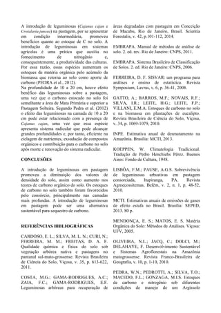 A introdução de leguminosas (Cajanus cajan e
Crotalaria juncea) na pastagem, por se apresentar
em condição intermediária, promoveu
benefícios quanto ao estoque de C no solo. A
introdução de leguminosas em sistemas
agrícolas é uma prática que auxilia no
fornecimento de nitrogênio e,
consequentemente, a produtividade das culturas.
Por essa razão, essas espécies aumentam os
estoques de matéria orgânica pelo acúmulo da
biomassa que retorna ao solo como aporte de
carbono (PEDRA et al., 2012).
Na profundidade de 10 a 20 cm, houve efeito
benéfico das leguminosas sobre a pastagem,
uma vez que o carbono estocado no solo foi
semelhante a área de Mata Primária e superior a
Pastagem Solteira. Segundo Pedra et al. (2012)
o efeito das leguminosas na camada de 10 a 20
cm pode estar relacionado com a presença de
Cajanus cajan, uma vez que essa espécie
apresenta sistema radicular que pode alcançar
grandes profundidades e, por tanto, eficiente na
ciclagem de nutrientes, exsudação de compostos
orgânicos e contribuição para o carbono no solo
após morte e renovação do sistema radicular.
CONCLUSÕES
A introdução de leguminosas em pastagem
promoveu a diminuição dos valores de
densidade do solo, assim como aumento nos
teores de carbono orgânico do solo. Os estoques
de carbono no solo também foram favorecidos
pelo consórcio, principalmente nas camadas
mais profundas. A introdução de leguminosas
em pastagem pode ser uma alternativa
sustentável para sequestro de carbono.
REFERÊNCIAS BIBLIOGRÁFICAS
CARDOSO, E. L.; SILVA, M. L. N.; CURI, N.;
FERREIRA, M. M.; FREITAS, D. A. F.
Qualidade química e física do solo sob
vegetação arbórea nativa e pastagens no
pantanal sul-mato-grossense. Revista Brasileira
de Ciência do Solo, Viçosa, v. 35, p. 613-622,
2011.
COSTA, M.G.; GAMA-RODRIGUES, A.C.;
ZAIA, F.C.; GAMA-RODRIGUES, E.F.
Leguminosas arbóreas para recuperação de
áreas degradadas com pastagem em Conceição
de Macabu, Rio de Janeiro, Brasil. Scientia
Forestalis, v. 42, p.101-112, 2014.
EMBRAPA. Manual de métodos de análise de
solo. 2. ed. rev. Rio de Janeiro: CNPS, 2011.
EMBRAPA. Sistema Brasileiro de Classificação
de Solos. 2. ed. Rio de Janeiro: CNPS, 2006.
FERREIRA, D. F. SISVAR: um programa para
análises e ensino de estatística. Revista
Symposium, Lavras, v. 6, p. 36-41, 2008.
GATTO, A.; BARROS, M.F.; NOVAIS, R.F.;
SILVA, I.R.; LEITE, H.G.; LEITE, F.P.;
VILLANI, E.M.A. Estoques de carbono no solo
e na biomassa em plantações de eucalipto.
Revista Brasileira de Ciência do Solo, Viçosa,
v. 34, p. 1069-1079, 2010.
INPE. Estimativa anual de desmatamento na
Amazônia. Brasília: MCTI, 2013.
KOEPPEN, W. Climatologia Tradicional.
Tradução de Pedro Henchiehs Pérez. Buenos
Aires: Fondo de Cultura, 1948.
LISBÔA, F.M.; PAUSE, A.G.S. Sobrevivência
de leguminosas arbustivas em pastagem
consorciada, Itupiranga, PA. Revista
Agroecossitemas, Belém, v. 2, n. 1, p. 48-52,
2010.
MCTI. Estimativas anuais de emissões de gases
de efeito estufa no Brasil. Brasília: SEPED,
2013. 80 p.
MENDONÇA, E. S.; MATOS, E. S. Matéria
Orgânica do Solo: Métodos de Análises. Viçosa:
UFV, 2005.
OLIVEIRA, N.L.; JACQ, C.; DOLCI, M.;
DELAHAYE, F. Desenvolvimento Sustentável
e Sistemas Agroflorestais na Amazônia
matogrossense. Revista Franco-Brasileira de
Geografia, v. 10, p. 1-10, 2010.
PEDRA, W.N.; PEDROTTI, A.; SILVA, T.O.;
MACEDO, F.L.; GONZAGA, M.I.S. Estoques
de carbono e nitrogênio sob diferentes
condições de manejo de um Argissolo
 