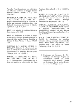 Vermelho Amarelo, cultivado com milho doce
nos tabuleiros costeiros de Sergipe. Semina:
Ciências Agrárias, Londrina, v. 33, p. 2075-
2090, 2012.
PINHEIRO, D.P.; LIMA, E.V.; FERNANDES,
A.R.; SANTOS, W.M.; LIMA, P.S.L.
Productivity of Marandu grass as a function of
liming and phosphate fertilization in a typic
hapludult from Amazonia. Revista de Ciências
Agrárias, v. 57, p. 49-56, 2014.
RUIZ, H.A. Métodos de Análises Físicas do
Solo. Viçosa: UFV, 2004.
RUIZ, H.A. Incremento da exatidão da análise
granulométrica do solo por meio da coleta da
suspensão (silte+argila). Revista Brasileira de
Ciência do Solo, Viçosa, v. 29, p. 297-300,
2005.
SALOMÃO, R.P.; BRIENZA JÚNIOR, S.;
ROSA, N.A. Dinâmica de reflorestamento em
áreas de restauração após mineração em unidade
de conservação na Amazônia. Revista Árvore,
Viçosa, v. 38, n. 1, p. 1-24, 2014.
SANTOS, J.T.; ANDRADRE, A.P.; SILVA,
I.F.; SILVA, D.S.; SANTOS, E.M.; SILVA,
A.P.G. Atributos físicos e químicos do solo de
áreas sob pastejo na micro região do Brejo
Paraibano. Ciência Rural, v. 40, p. 2486-2492,
2010.
SEGNINI, A.; NETO, L.M.; PRIMAVESI, O.;
MILORI, D.M.B.P.; SILVA, W.T.L.; SIMÕES,
M.L. Sequestro de carbono em solos com
gramíneas. São Carlos: Embrapa
Instrumentação Agropecuária, 2007. 5 p.
STIEVAN, A.C.; OLIVEIRA, D.A.; SANTOS,
J.O.; WRUCK, F.J.; CAMPOS, D.T.S. Impacts
of integrated crop-livestock-forest on
microbiological indicators of soil. Revista
Brasileira de Ciências Agrárias, Recife, v. 9, n.
1, p. 53-58, 2014.
SUN, M.; YUAN, Y.; ZHANG, J.; WANG, R.;
WANG, Y. Greenhouse gas emissions
estimation and ways to mitigate emissions in the
Yellow River Delta High-efficient Eco-
economic Zone, China. Journal of Cleaner
Production, v. 81, p. 89-102, 2014.
______________________________________
1- Doutorando do Programa de Pós-
Graduação em Produção Vegetal da
Universidade Estadual no Norte
Fluminense “Darcy Ribeiro”, Campos
do Goytacazes, Rio de Janeiro. E-mail:
fabriciomarinho87@yahoo.com
77
 