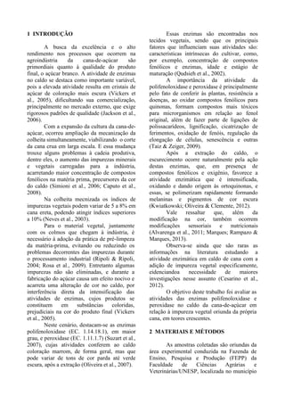 1 INTRODUÇÃO
A busca da excelência e o alto
rendimento nos processos que ocorrem na
agroindústria da cana-de-açúcar são
primordiais quanto à qualidade do produto
final, o açúcar branco. A atividade de enzimas
no caldo se destaca como importante variável,
pois a elevada atividade resulta em cristais de
açúcar de coloração mais escura (Vickers et
al., 2005), dificultando sua comercialização,
principalmente no mercado externo, que exige
rigorosos padrões de qualidade (Jackson et al.,
2006).
Com a expansão da cultura da cana-de-
açúcar, ocorreu ampliação da mecanização da
colheita simultaneamente, viabilizando o corte
da cana crua em larga escala. E essa mudança
trouxe alguns problemas à cadeia produtiva,
dentre eles, o aumento das impurezas minerais
e vegetais carregadas para a indústria,
acarretando maior concentração de compostos
fenólicos na matéria prima, precursores da cor
do caldo (Simioni et al., 2006; Caputo et al.,
2008).
Na colheita mecnizada os índices de
impurezas vegetais podem variar de 5 a 8% em
cana ereta, podendo atingir índices superiores
a 10% (Neves et al., 2003).
Para o material vegetal, juntamente
com os colmos que chegam à indústria, é
necessário à adoção da prática de pré-limpeza
da matéria-prima, evitando ou reduzindo os
problemas decorrentes das impurezas durante
o processamento industrial (Ripoli & Ripoli,
2004; Rosa et al., 2009). Entretanto algumas
impurezas não são eliminadas, e durante a
fabricação do açúcar causa um efeito nocivo e
acarreta uma alteração de cor no caldo, por
interferência direta da intensificação das
atividades de enzimas, cujos produtos se
constituem em substâncias coloridas,
prejudiciais na cor do produto final (Vickers
et al., 2005).
Neste cenário, destacam-se as enzimas
polifenoloxidase (EC. 1.14.18.1), em maior
grau, e peroxidase (EC. 1.11.1.7) (Suzart et al.,
2007), cujas atividades conferem ao caldo
coloração marrom, de forma geral, mas que
pode variar de tons de cor parda até verde
escura, após a extração (Oliveira et al., 2007).
Essas enzimas são encontradas nos
tecidos vegetais, sendo que os principais
fatores que influenciam suas atividades são:
características intrínsecas do cultivar, como,
por exemplo, concentração de compostos
fenólicos e enzimas, idade e estágio de
maturação (Qudsieh et al., 2002).
A importância da atividade da
polifenoloxidase e peroxidase é principalmente
pelo fato de conferir às plantas, resistência a
doenças, ao oxidar compostos fenólicos para
quinonas, formam compostos mais tóxicos
para microrganismos em relação ao fenol
original, além de fazer parte de ligações de
polissacarídeos, lignificação, cicatrização de
ferimentos, oxidação de fenóis, regulação da
elongação de células, senescência e outras
(Taiz & Zeiger, 2009).
Após a extração do caldo, o
escurecimento ocorre naturalmente pela ação
destas enzimas, que, em presença de
compostos fenólicos e oxigênio, favorece a
atividade enzimática que é intensificada,
oxidando e dando origem às ortoquinonas, e
essas, se polimerizam rapidamente formando
melaninas e pigmentos de cor escura
(Kwiatkowski; Oliveira & Clemente, 2012).
Vale ressaltar que, além da
modificação na cor, também ocorrem
modificações sensoriais e nutricionais
(Alvarenga et al., 2011; Marques; Rampazo &
Marques, 2013).
Observa-se ainda que são raras as
informações na literatura estudando a
atividade enzimática em caldo de cana com a
adição de impureza vegetal especificamente,
eidenciandoa necessidade de maiores
investigações nesse assunto (Cesarino et al.,
2012).
O objetivo deste trabalho foi avaliar as
atividades das enzimas polifenoloxidase e
peroxidase no caldo da cana-de-açúcar em
relação à impureza vegetal oriunda da própria
cana, em teores crescentes.
2 MATERIAIS E MÉTODOS
As amostras coletadas são oriundas da
área experimental conduzida na Fazenda de
Ensino, Pesquisa e Produção (FEPP) da
Faculdade de Ciências Agrárias e
Veterinárias/UNESP, localizada no município
 