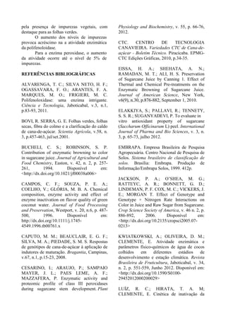 pela presença de impurezas vegetais, com
destaque para as folhas verdes.
O aumento dos níveis de impurezas
provoca acréscimo na a atividade enzimática
da polifenoloidase.
Para a enzima peroxidase, o aumento
da atividade ocorre até o nível de 5% de
impurezas.
REFERÊNCIAS BIBLIOGRÁFICAS
ALVARENGA, T. C.; SILVA NETO, H. F.;
OGASSAVARA, F. O.; ARANTES, F. A.
MARQUES, M. O.; FRIGIERI, M. C.
Polifenoloxidase: uma enzima intrigante.
Ciência e Tecnologia, Jaboticabal, v.3, n.1,
p.83-93, 2011.
BOVI, R. SERRA, G. E. Folhas verdes, folhas
secas, fibra do colmo e a clarificação do caldo
de cana-de-açúcar. Scientia Agrícola, v.58, n.
3, p.457-463, jul/set.2001.
BUCHELI, C. S.; ROBINSON, S. P.
Contribution of enzymatic browning to color
in sugarcane juice. Journal of Agricultural and
Food Chemistry, Easton, v. 42, n. 2, p. 257-
261, 1994. Disponível em:
<http://dx.doi.org/10.1021/jf00038a006>
CAMPOS, C. F.; SOUZA, P. E. A.;
COELHO, V.; GLÓRIA, M. B. A. Chemical
composition, enzyme activity and effect of
enzyme inactivation on flavor quality of green
coconut water. Journal of Food Processing
and Preservation, Westport, v. 20, n.6, p. 487-
500, 1996. Disponível em:
http://dx.doi.org/10.1111/j.1745-
4549.1996.tb00761.x
CAPUTO, M. M.; BEAUCLAIR, E. G. F.;
SILVA, M. A.; PIEDADE, S. M. S. Respostas
de genótipos de cana-de-açúcar à aplicação de
indutores de maturação. Bragantia, Campinas,
v.67, n.1, p.15-23, 2008.
CESARINO, I.; ARAUJO, P.; SAMPAIO
MAYER, J. L.; PAES LEME, A. F.;
MAZZAFERA, P. Enzymatic activity and
proteomic profile of class III peroxidases
during sugarcane stem development. Plant
Physiology and Biochemistry, v. 55, p. 66-76,
2012.
CTC. CENTRO DE TECNOLOGIA
CANAVIEIRA. Variedades CTC de Cana-de-
açúcar - Boletim Técnico. Piracicaba. EPMG-
CTC Edições Gráficas, 2010, p.34-35.
EISSA, H. A.; SHEHATA, A. N.;
RAMADAN, M. T.; ALI, H. S. Preservation
of Sugarcane Juice by Canning 1. Effect of
Thermal and Chemical Pre-treatments on the
Enzymatic Browning of Sugarcane Juice.
Journal of American Science, New York,
v6(9), n.30, p.876-882, September 1, 2010.
ELAKKIYA, S.; PALLAVI, R.; TENNETY,
S. S. R.; SUGANYADEVI, P. To evaluate in
vitro antioxidant property of sugarcane
(Saccharum Officinarum L) peel. International
Journal of Pharma and Bio Sciences, v. 3, n.
3, p. 65-73, julho 2012.
EMBRAPA. Empresa Brasileira de Pesquisa
Agropecuária. Centro Nacional de Pesquisa de
Solos. Sistema brasileiro de classificação de
solos. Brasília: Embrapa. Produção de
Informação/Embrapa Solos, 1999. 412p.
JACKSON, P. A.; O’SHEA, M. G.;
RATTEYC, A. R.; BONNETT, G. D.;
LINDEMAN, P. F. COX, M. C.; VICKERS, J.
E.; MORGAN T. Effect of Genotype and
Genotype × Nitrogen Rate Interactions on
Color in Juice and Raw Sugar from Sugarcane.
Crop Science Society of America, v. 46 n. 2, p.
886-892, 2006. Disponível em:
<http://dx.doi.org/10.2135/cropsci2005.07-
0213>
KWIATKOWSKI, A.; OLIVEIRA, D. M.;
CLEMENTE, E. Atividade enzimática e
parâmetros físico-químicos de água de cocos
colhidos em diferentes estádios de
desenvolvimento e estação climática. Revista
Brasileira de Fruticultura, Jaboticabal, v. 34,
n. 2, p. 551-559, Junho 2012. Disponível em:
<http://dx.doi.org/10.1590/S0100-
29452012000200029>
LUÍZ, R. C.; HIRATA, T. A. M;
CLEMENTE, E. Cinética de inativação da
 