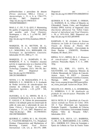 polifenoloxidase e peroxidase de abacate
(Persea americana MILL.). Ciência e
Agrotecnologia, v. 31, n. 6, p. 1766-1773,
nov./dez., 2007. Disponível em:
<http://dx.doi.org/10.1590/S1413-
70542007000600025>
MAO, L. C.; XU, Y. Q.; QUE, F. Maintaining
the quality of sugarcane juice with blanching
and ascorbic acid. Food Chemistry,
Washington, v. 104, n. 2, p.740-745, 2007.
Disponível em: <
http://dx.doi.org/10.1016/j.foodchem.2006.09.
055
MARQUES, M. O.; MUTTON, M. A.;
NOGUEIRA, T. A. R.; TASSO JÚNIOR,
L.C.; NOGUEIRA, G.A.; BERNARDI, J.H.
Tecnologias na Agroindústria Canavieira.
Jaboticabal: FCAV, 2008. p. 9 – 12.
MARQUES, T. A.; RAMPAZO, E. M.;
MARQUES, P. A. A. Oxidative enzymes
activity in sugarcane juice as a function of the
planting system. Food Science and
Technology, Campinas, 33(1): 146-150, Jan.-
Mar. 2013. Disponível em:
http://dx.doi.org/10.1590/S0101-
20612013005000010
NEVES, J L M, MAGALHÃES, P S. G,
MORAES, E. E., MARCHI, A. S. Avaliação
de Perdas invisíveis de cana-de-açúcar nos
sistemas da colhedora de cana picada.
Engenharia Agrícola. , v.23, p.539 - 546,
2003.
OLIVEIRA, A. C. G.; SPOTO, M. H. F.;
CANNIATTI-BRAZACA, S. G.; SOUSA, C.
P.; GALLO, C. R. Efeitos do processamento
térmico e da radiação gama na conservação de
caldo de cana puro e adicionado de suco de
frutas. Ciência e Tecnologia de Alimentos,
Campinas, v. 27, n.4, 2007. Disponível em:
<http://dx.doi.org>. DOI: 10.1590/S0101-
20612007000400029.
QUEIROZ, C.; LOPES, M. L. M.; FIALHO,
E.; VALENTE-MESQUITA, V.L. Polyphenol
Oxidase: Characteristics and Mechanisms of
Browning Control, Food Reviews
International, v.24, n.4, p. 361-375, 2008.
Disponível em: <
http://dx.doi.org/10.1080/87559120802089332
>
QUDSIEH, H. Y. M.; YUSOF, S.; OSMAN,
A.; RAHMAN, R. A.; Effect of Maturity on
Chlorophyll, Tannin, Color, and Polyphenol
Oxidase (PPO) Activity of Sugarcane Juice
(Saccharum officinarum Var. Yellow Cane).
Journal of Agricultural and Food Chemistry,
v. 50, p. 1615-1618, 2002. Disponível em:
http://dx.doi.org/10.1021/jf010959l
RAMPAZO, E. M. Atividades de Enzimas
Oxidativas em Caldo de Cana-de-Açúcar em
Função do Sistema de Plantio. 66f.
(Dissertação de Mestrado) – Universidade do
Oeste Paulista - UNOESTE, Presidente
Prudente, SP, Brasil, 2011.
RIPOLI, T.C.C.; RIPOLI, M. L. C. Biomassa
de cana-de-açúcar: Colheita, energia e
ambiente. Piracicaba: Ripoli, T. C. C., 2004.
302p.
ROSA, E.J.; JOSE, J.V.; GAVA, R.;
SALVESTRO, A.C. Impurezas Minerais da
Colheita Mecanizada da Cultura da Cana-de-
Açúcar. Anais, VI EPCC - Encontro
Internacional de Produção Científica Cesumar,
Maringá, 2009. Disponível em:
http://www.cesumar.br/epcc2009/anais/jeffers
on_vieira_jose2.pdf. Acesso em 20 jun. 2014.
SEGATO, S.V.; PINTO, A. S.; JENDIROBA,
E.; NÓBREGA, J. C. M. Atualização em
produção de cana-de-açúcar. Piracicaba: CP
2, 2006. 415 p.
SILVA NETO, H. F. Qualidade da Cana-de-
Açúcar avaliada nas Partes do Colmo. 2014.
141 f. Tese (Doutorado em Agronomia-
Produção Vegetal) – Faculdade de Ciências
Agrárias e Veterinárias, Universidade Estadual
Paulista “Júlio de Mesquita Filho”,
Jaboticabal, 2014.
SIMIONI, K.R.; SILVA, L.F.; BARBOSA,
V.; RE, F.E.; BERNARDINO, C.D.; LOPES,
M.L.; AMORIM, H.V. Efeito da Variedade e
Época de Colheita no Teor de Fenóis Totais
 