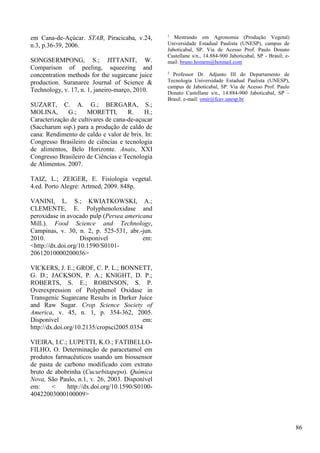 em Cana-de-Açúcar. STAB, Piracicaba, v.24,
n.3, p.36-39, 2006.
SONGSERMPONG, S.; JITTANIT, W.
Comparison of peeling, squeezing and
concentration methods for the sugarcane juice
production. Suranaree Journal of Science &
Technology, v. 17, n. 1, janeiro-março, 2010.
SUZART, C. A. G.; BERGARA, S.;
MOLINA, G.; MORETTI, R. H.;
Caracterização de cultivares de cana-de-açucar
(Saccharum ssp.) para a produção de caldo de
cana: Rendimento de caldo e valor de brix. In:
Congresso Brasileiro de ciências e tecnologia
de alimentos, Belo Horizonte. Anais, XXI
Congresso Brasileiro de Ciências e Tecnologia
de Alimentos. 2007.
TAIZ, L.; ZEIGER, E. Fisiologia vegetal.
4.ed. Porto Alegre: Artmed, 2009. 848p.
VANINI, L. S.; KWIATKOWSKI, A.;
CLEMENTE, E. Polyphenoloxidase and
peroxidase in avocado pulp (Persea americana
Mill.). Food Science and Technology,
Campinas, v. 30, n. 2, p. 525-531, abr.-jun.
2010. Disponível em:
<http://dx.doi.org/10.1590/S0101-
20612010000200036>
VICKERS, J. E.; GROF, C. P. L.; BONNETT,
G. D.; JACKSON, P. A.; KNIGHT, D. P.;
ROBERTS, S. E.; ROBINSON, S. P.
Overexpression of Polyphenol Oxidase in
Transgenic Sugarcane Results in Darker Juice
and Raw Sugar. Crop Science Society of
America, v. 45, n. 1, p. 354-362, 2005.
Disponível em:
http://dx.doi.org/10.2135/cropsci2005.0354
VIEIRA, I.C.; LUPETTI, K.O.; FATIBELLO-
FILHO, O. Determinação de paracetamol em
produtos farmacêuticos usando um biossensor
de pasta de carbono modificado com extrato
bruto de abobrinha (Cucurbitapepo). Química
Nova, São Paulo, n.1, v. 26, 2003. Disponível
em: < http://dx.doi.org/10.1590/S0100-
40422003000100009>
1
Mestrando em Agronomia (Produção Vegetal)
Universidade Estadual Paulista (UNESP), campus de
Jaboticabal, SP. Via de Acesso Prof. Paulo Donato
Castellane s/n., 14.884-900 Jaboticabal, SP - Brasil; e-
mail: bruno.homem@hotmail.com
2
Professor Dr. Adjunto III do Departamento de
Tecnologia Universidade Estadual Paulista (UNESP),
campus de Jaboticabal, SP. Via de Acesso Prof. Paulo
Donato Castellane s/n., 14.884-900 Jaboticabal, SP –
Brasil. e-mail: omir@fcav.unesp.br
86
 