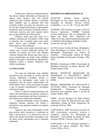 Embora que a falta de comprometimento
dos alunos tenham dificultado na discussão na
apenas deste quesito, mais dos demais
subjetivos, ficou evidente, durante a realização
deste trabalho, que as palestras têm uma
aceitação melhor por parte dos discentes, isso
foi um fato comprovado durante a apresentação
da palestra onde os mesmos assistiram atentos e
mostraram interesse pelo tema exposto, talvez
por ser algo diferente da rotina escolar.
Podemos então citar mais uma vez o
trabalho realizado por (Cavalheiro, 2008), onde
as palestras são a segunda opção mais aceita
pelos alunos para trabalhar com temas
relacionados ao meio ambiente.
O mesmo autor ainda acrescenta que é
notório que o ensino tradicional através dos
métodos de leituras de livros não desperta
interesse nenhum dos alunos, pois estes com as
novas metodologias de ensino como trabalhos
práticos com jogos e brincadeiras educacionais,
palestras, vídeos e internet. Propiciam uma
melhor assimilação.
5. CONCLUSÃO
Por meio da realização deste trabalho
percebeu-se que, em ambas as escolas, não são
comuns realizarem atividades práticas e
educativas de reciclagem, assim como foi
perceptível que há pouco conhecimento dos
entrevistados sobre o tema reciclagem de papel
e que os mesmos desconhecem a reciclagem
artesanal do papel.
Houve a falta de comprometimento dos
alunos em responderem aos quesitos subjetivos
aplicados no questionário pré-teste e pós-teste, o
que influenciou a análise dos resultados.
A palestra abordando o tema reciclagem
despertou bastante interesse dos alunos e
demonstrou uma pequena mudança na resposta
dos alunos.
Sugere-se que estas informações sirvam
para nortear ações educativas e cotidianas no
qual a escola possa a vir desenvolver com os
alunos não apenas da temática reciclagem, mais
de outros temas relacionados com a educação
ambiental.
REFERÊNCIAS BIBLIOGRÁFICAS
ALENCAR, Mariléia Muniz Mendes.
Reciclagem de lixo numa escola publica do
município de Salvador. Revista Virtual,
Candombá, v. 1, n. 2, p. 96 –113, jul.,/dez,2005.
ALMEIDA, Júlia Caroline de Araújo.; COLUS,
Vanessa Aparecida.; FABBRI, Fernanda
Cristina Hellmeister. Não ao Desperdício de
Papel, São Paulo, 2011. Disponível em
<http://www.cdcc.usp.br/maomassa/mostras/20
11/trabalhos%20completos/Trabalho-22.pdf>.
Acesso em 11de ago, 2013.
ALVES, Layana Cristina de Faria. Abordando o
Tema Reciclagem na Escola. 2010. 33 f., il.
Monografia (Especialista em Ensino de
Ciências) - Universidade Federal de Minas
Gerais Faculdade de Educação, Formiga - MG,
2010.
BRASIL, Constituição (1988). Constituição da
República Federativa do Brasil. Brasília, DF:
Senado Federal, 1988.
BRASIL. INSTITUTO BRASILEIRO DE
GEOGRAFIA E ESTATÍSTICA (IBGE)
(2000). Pesquisa Nacional de Saneamento –
PNSB.
BRASIL. MINISTÉRIO DA EDUCAÇÃO E
CULTURA (MEC). Secretaria de Educação
Fundamental. Parâmetros Curriculares
Nacionais: meio ambiente: saúde. 2. ed. Rio de
Janeiro: DP&A, 2000.
CPRM - Serviço Geológico do Brasil. Projeto
cadastro de fontes de abastecimento por água
subterrânea, Estado do Piauí: diagnóstico do
município de Picos. 2004.
CARVALHO C. 2009. Reciclagem primária de
ABS: propriedades mecânicas, térmicas e
reológicas. Joinville, SC. (Dissertação de
Mestrado) - Universidade do Estado de Santa
Catarina, UDESC, Joinville, 180 p. 2009.
CARVALHO, I. C. M. Educação ambiental: a
formação do sujeito ecológico. São Paulo:
Cortez, 2004. p. 28-32.
 