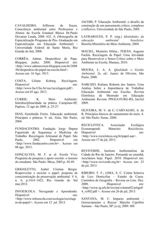 CAVALHEIRO, Jefferson de Souza.
Consciência ambiental entre Professores e
Alunos da Escola Estadual Básica Dr.Paulo
Devanier Lauda, 2008. 62f., il. (Monografia de
Especialização Programa de Pós- Graduação em
Especialização em Educação Ambiental) -
Universidade Federal de Santa Maria, Rio
Grande do Sul, 2008.
CORRÊA, Admar. Desperdício de Pape.
Blogspot, junho, 2008. Disponível em:
<http://www.admarcorrea.blogspot.com.br/2008
/06/desperdcio-de-papel-na-escola.html>.
Acesso em: 16 Ago. 3013.
COSTA, Liliane Kobarg. Reciclagem.
Disponível em:
<http://www.bu.Ufsc.br/cac/reciclagem.pdf>.
Acesso em 03 ago. 2013.
CURRIE, K. Meio Ambiente:
Interdisciplinaridade na prática. Campinas-SP,
Papirus, 12 ago de 2000. p. 25-27.
DIAS, Genebaldo Freire. Educação ambiental,
Principais e práticas. 9. ed., Gaia, São Paulo,
2004.
FUNDACENTRO. Fundação Jorge Duprat
Figueiredo de Segurança e Medicina do
Trabalho. Reciclagem Artesanal de Papel. São
Paulo, 2002. Disponível em
<http://www.fundacentro.com.br>. Acesso em
08 ago. 2013.
GONÇALVES, M. F. et al. Escola Viva:
Programa de pesquisa e apoio escolar: o tesouro
do estudante. São Paulo: Meca, 2005.p. 45-49.
GRIGOLETTO, Izabel Cristina Berger.
Reaproveitar e reciclar o papel: proposta de
conscientização da preservação ambiental. V 6,
n. 6, p.1414–1422, Rio Grande do Sul
mar,2012.
INFOESCOLA. Navegando e Aprendendo.
Disponível em:
<http://www.infoescola.com/ecologia/reciclage
m-de-papel/>. Acesso em 12 jul. 2013.
JACOBI, P. Educação Ambiental: o desafio da
construção de um pensamento crítico, complexo
e reflexivo. Universidade de São Paulo, 2005.
LAYRARGUES, P. P. (org.) Identidades da
educação ambiental brasileira.
Brasília:Ministério do Meio Ambiente, 2004.
MACIEL, Monteiro Hiléia.; TERÁN, Augusto
Fachín. Reciclagem de Papel: Uma Atividade
para Desenvolver o Senso Crítico sobre o Meio
Ambiente na Escola, Manaus, 2010.
MOURA, L. A. A. Qualidade e Gestão
Ambiental. 2a. ed.: Juarez de Oliveira, São
Paulo, 2000.
NARCIZO, Kaliane Roberta dos Santos. Uma
Análise Sobre a Importância de Trabalhar
Educação Ambiental nas Escolas. Revista
Eletrônica de Mestrado em Educação
Ambiental. Revista: PPGEA/FURG-RS, Jan/Jul
2009.
OLIVEIRA, M. V. de C; CARVALHO, A. de
R. Princípios básicos do saneamento do meio. 4.
ed. São Paulo: Senac, 2004.
RECICLOTECA. Associação Ecológica
Ecomarapendi. Materiais Recicláveis.
Disponível em:
<http://www.recicloteca.org.br/papel.asp>.
Acesso em 17 de jul, 2013.
REVIVERDE, Instituto Ambientalista da
Cidade do Rio de Janeiro. Pensando no amanhã,
reciclamos hoje. Papel. 2010. Disponível em:
<http://www.reviverde.org.br> Acesso em: 23
de jul, 2013.
RIBEIRO, T. F.; LIMA, S. C. Coleta Seletiva
de Lixo Domiciliar – Estudo de Casos.
Caminhos de Geografia – Revista on Line. Dez.
2000. Disponível em:
<http://www.ig.ufu.br/revista/volume02/artigo0
4_vol02.pdf >. Acesso em 26 de jul, 2013.
SANTANA, M. C. Impacto ambiental –
Gerenciamento e Riscos/ Marylin Cipollini
Santana – São Paulo, SP: [s.n], 2009. 80f.
 
