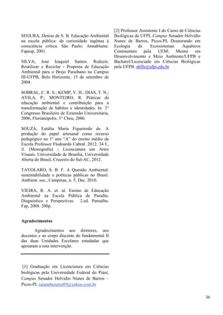SEGURA, Denise de S. B. Educação Ambiental
na escola pública: da curiosidade ingênua à
consciência crítica. São Paulo: Annablume:
Fapesp, 2001.
SILVA, José Izaquiel Santos. Reduzir,
Reutilizar e Reciclar - Proposta de Educação
Ambiental para o Brejo Paraibano no Campus
III-UFPB, Belo Horizonte, 15 de setembro de
2004.
SOBRAL, C. R. S.; KEMP, V. H.; DIAS, T. N.;
AVILA, P.; MONTEIRO, R. Práticas da
educação ambiental e contribuição para a
transformação de hábitos e identidades. In: 3°
Congresso Brasileiro de Extensão Universitária,
2006, Florianópolis. 3° Cbeu, 2006.
SOUZA, Eutália Maria Figueiredo de. A
produção do papel artesanal como recurso
pedagógico no 1º ano “A” do ensino médio da
Escola Professor Flodoardo Cabral. 2012. 34 f.,
il. (Monografia) - Licenciatura em Artes
Visuais. Universidade de Brasília, Universidade
Aberta do Brasil, Cruzeiro do Sul-AC, 2012.
TAVOLARO, S. B. F. A Questão Ambiental:
sustentabilidade e políticas públicas no Brasil.
Ambient. soc., Campinas, n. 5, Dec. 2010.
VIEIRA, R. A. et. al. Ensino de Educação
Ambiental na Escola Pública de Paraíba:
Diagnóstico e Perspectivas. 2.ed. Parnaíba:
Fap, 2008. 200p.
Agradecimentos
Agradecimentos aos diretores, aos
docentes e ao corpo discente do fundamental II
das duas Unidades Escolares estudadas que
apoiaram a esta intervenção.
[1] Graduação em Licenciatura em Ciências
biológicas pela Universidade Federal do Piauí,
Campus Senador Helvídio Nunes de Barros –
Picos-PI. raianebezerra89@yahoo.com.br
[2] Professor Assistente I do Curso de Ciências
Biológicas da UFPI, Campus Senador Helvídio
Nunes de Barros, Picos-PI; Doutorando em
Ecologia de Ecossistemas Aquáticos
Continentais pela UEM; Mestre em
Desenvolvimento e Meio Ambiente/UFPB e
Bacharel/Licenciado em Ciências Biológicas
pela UFPB. ahffs@ufpi.edu.br
36
 