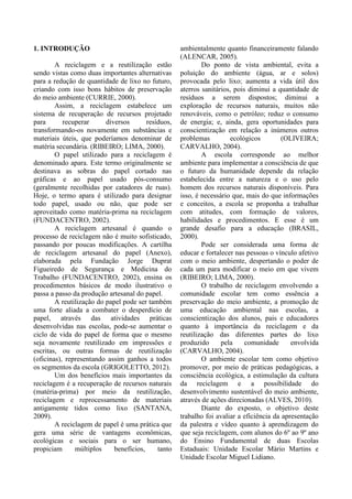 1. INTRODUÇÃO
A reciclagem e a reutilização estão
sendo vistas como duas importantes alternativas
para a redução de quantidade de lixo no futuro,
criando com isso bons hábitos de preservação
do meio ambiente (CURRIE, 2000).
Assim, a reciclagem estabelece um
sistema de recuperação de recursos projetado
para recuperar diversos resíduos,
transformando-os novamente em substâncias e
materiais úteis, que poderíamos denominar de
matéria secundária. (RIBEIRO; LIMA, 2000).
O papel utilizado para a reciclagem é
denominado apara. Este termo originalmente se
destinava as sobras do papel cortado nas
gráficas e ao papel usado pós-consumo
(geralmente recolhidas por catadores de ruas).
Hoje, o termo apara é utilizado para designar
todo papel, usado ou não, que pode ser
aproveitado como matéria-prima na reciclagem
(FUNDACENTRO, 2002).
A reciclagem artesanal é quando o
processo de reciclagem não é muito sofisticado,
passando por poucas modificações. A cartilha
de reciclagem artesanal do papel (Anexo),
elaborada pela Fundação Jorge Duprat
Figueiredo de Segurança e Medicina do
Trabalho (FUNDACENTRO, 2002), ensina os
procedimentos básicos de modo ilustrativo o
passa a passo da produção artesanal do papel.
A reutilização do papel pode ser também
uma forte aliada a combater o desperdício de
papel, através das atividades práticas
desenvolvidas nas escolas, pode-se aumentar o
ciclo de vida do papel de forma que o mesmo
seja novamente reutilizado em impressões e
escritas, ou outras formas de reutilização
(oficinas), representando assim ganhos a todos
os segmentos da escola (GRIGOLETTO, 2012).
Um dos benefícios mais importantes da
reciclagem é a recuperação de recursos naturais
(matéria-prima) por meio da reutilização,
reciclagem e reprocessamento de materiais
antigamente tidos como lixo (SANTANA,
2009).
A reciclagem de papel é uma prática que
gera uma série de vantagens econômicas,
ecológicas e sociais para o ser humano,
propiciam múltiplos benefícios, tanto
ambientalmente quanto financeiramente falando
(ALENCAR, 2005).
Do ponto de vista ambiental, evita a
poluição do ambiente (água, ar e solos)
provocada pelo lixo; aumenta a vida útil dos
aterros sanitários, pois diminui a quantidade de
resíduos a serem dispostos; diminui a
exploração de recursos naturais, muitos não
renováveis, como o petróleo; reduz o consumo
de energia; e, ainda, gera oportunidades para
conscientização em relação a inúmeros outros
problemas ecológicos (OLIVEIRA;
CARVALHO, 2004).
A escola corresponde ao melhor
ambiente para implementar a consciência de que
o futuro da humanidade depende da relação
estabelecida entre a natureza e o uso pelo
homem dos recursos naturais disponíveis. Para
isso, é necessário que, mais do que informações
e conceitos, a escola se proponha a trabalhar
com atitudes, com formação de valores,
habilidades e procedimentos. E esse é um
grande desafio para a educação (BRASIL,
2000).
Pode ser considerada uma forma de
educar e fortalecer nas pessoas o vínculo afetivo
com o meio ambiente, despertando o poder de
cada um para modificar o meio em que vivem
(RIBEIRO; LIMA, 2000).
O trabalho de reciclagem envolvendo a
comunidade escolar tem como essência a
preservação do meio ambiente, a promoção de
uma educação ambiental nas escolas, a
conscientização dos alunos, pais e educadores
quanto à importância da reciclagem e da
reutilização das diferentes partes do lixo
produzido pela comunidade envolvida
(CARVALHO, 2004).
O ambiente escolar tem como objetivo
promover, por meio de práticas pedagógicas, a
consciência ecológica, a estimulação da cultura
da reciclagem e a possibilidade do
desenvolvimento sustentável do meio ambiente,
através de ações direcionadas (ALVES, 2010).
Diante do exposto, o objetivo deste
trabalho foi avaliar a eficiência da apresentação
da palestra e vídeo quanto à aprendizagem do
que seja reciclagem, com alunos do 6º ao 9º ano
do Ensino Fundamental de duas Escolas
Estaduais: Unidade Escolar Mário Martins e
Unidade Escolar Miguel Lidiano.
 