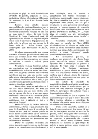 reciclagem de papel, no qual desenvolveram
atividades de palestra, exposição de vídeo,
produção de folhetos informativos e folder, com
265 estudantes do 6º ao 9º ano de uma Escola
Estadual.
Embora estas atitudes passem
despercebidas, são grandes colaboradoras para o
grande desperdício de papel nas escolas. É o que
mostra um levantamento realizado em uma sala
de aula, com 51 alunos de uma Escola
Municipal de Ensino Fundamental, onde foi
apontado que tais atitudes são responsáveis pela
maior causa de desperdício de papel em sala de
aula, onde ela afirmou que num período de 4
horas, mais de 15 folhas brancas eram
desperdiçadas com brincadeiras (CORRÊA,
2008).
Os alunos assumem então uma postura
correta ao afirmarem que utilizam os versos das
folhas dos cadernos, assim estão contribuindo
para o não desperdício uma vez que aproveitam
ao máximo a matéria e evitam gastos
desnecessários.
No entanto observou durante as análises
dos questionários que os entrevistados que
responderam não utilizar os versos das folhas,
eram todos do gênero feminino. Provavelmente
acredita-se que esta seja uma postura adota
pelas alunas, talvez pela questão de organização
dos cadernos, mais o certo não se sabe, já que
essa não foi uma pergunta questionada durante o
desenvolvimento do trabalho.
Diante disso, o que se pode observar é
que não houve flexibilidade, por parte dos
discentes, quanto aos seus maus hábitos, visto
que os mesmos não fazem a sua parte como
também não colaboram ao ver os demais agindo
de forma errônea. Dessa forma acabam
contribuindo com o acúmulo de lixo e o
desperdício de papel.
Diante de todos os critérios avaliados
anteriormente, detectou-se que, atualmente, boa
parte do desperdício de papel é proveniente do
âmbito escolar, pois até mesmo quando as
folhas de um caderno sobram de um ano letivo
para o outro estas não são reutilizadas, quando,
na verdade, poderiam ser empregadas em
diversas outras finalidades.
Diante dos resultados observados, em
ambas as escolas, percebeu-se que os discentes
possuem um conhecimento muito básico sobre o
tema reciclagem, onde os mesmos a
conceituaram com termos relacionados à
reutilização, transformação e reaproveitamento.
De fato os conceitos dos poucos alunos que
responderam estão corretos, uma vez que a
reciclagem é o termo geralmente utilizado para
designar o reaproveitamento de materiais
beneficiados como matéria-prima para um novo
produto (AMBIENTE BRASIL, 2011), porém
pôde se perceber que eles apresentaram
dificuldades em distinguir os termos “reciclar” e
“reutilizar”.
Resultados semelhantes podem ser
observados no trabalho de Alves (2010)
abordando o tema reciclagem na escola, com
alunos do ensino fundamental, onde resultados
mostram que entrevistados demonstraram não
conhecer o termo “reciclagem” quando
questionado subjetivamente.
Nos questionários pós-teste, as
mudanças nas concepções dos alunos foram
pouco expressíveis, embora tenham sido
aplicados após a apresentação da palestra e
exposição do vídeo, onde o conceito de
reciclagem foi bastante explanado.
Considerando o grande número de respostas
“sim” e os questionários deixados em branco,
supõe-se que o alunado deixou de responder
pela falta de comprometimento em ajudar no
desenvolvimento do trabalho.
Em virtude da totalidade de
questionários deixados em branco no pré-teste,
supõem-se a falta de conhecimento que os
alunos têm sobre a temática reciclagem, já que
100% dos participantes não souberam relatar a
importância da reciclagem.
Observaram-se nas poucas respostas dos
questionários pós-teste que os alunos da Escola
Mário Martins, relataram a importância da
reciclagem relacionada apenas com a limpeza
da cidade e o do ambiente.
Diante destes resultados, supõem-se a
falta de comprometimento dos alunos, já que
este foi outro ponto abordado no decorrer da
palestra, onde a reciclagem esteve associada a
outros aspectos sociais, financeiros, a geração
de empregos, a preservação dos recursos
naturais e vários outros exemplos foram
trabalhados no momento da apresentação da
palestra e mesma assim os alunos optaram por
deixar sem responder.
 