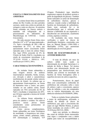 COLETA E PROCESSAMENTO DAS
AMOSTRAS
As coletas foram feitas no perímetro
urbano do Rio Cuiabá, em dois períodos
sazonais, sendo uma coleta no período de
estiagem e outra no chuvoso. As amostras
foram coletadas em frascos estéreis e
mantidas sob refrigeração até o
processamento no laboratório de
Microbiologia do UNIVAG – Centro
Universitário.
De cada amostra foram feitas cinco
diluições (10-1
a 10-5)
em água peptonada à
1%. Após a incubação de 24h e 48h na
temperatura de 37°C, os tubos que
apresentaram maior crescimento foram
repicados para o meio de cultura Tripyc
Soy Agar (TSA) acrescido de 6% de
Cloreto de Sodio (NaCl) e incubados em
estufa de crescimento microbiano à de
35°,(VAN ELSAS e SMALLA, 1997,
modificado por COSTA, 2001).
CARACTERIZAÇÃO FENOTÍPICA
Os isolados foram submetidos a
uma triagem através de análises
macroscópicas (tamanho, borda, textura,
cor, elevação e odor) e características
morfotintoriais de parede celular (através
do teste de Gram). As culturas que se
apresentaram Gram-negativas, na forma
de bastonetes retos e curtos, aos pares,
isolados ou em cadeias curtas, foram
repicadas em TSA acrescidos de 6% de
NaCl e incubadas à temperatura de 28ºC,
por 24 horas seguindo a técnica de SAAD
et al., 1995.
As culturas foram submetidas à
prova de catalase e oxidase. Os cultivos
positivos nessas provas foram
considerados como pertencentes ao
gênero Aeromonas.
Como provas complementares,
foram submetidas aos testes fisiológicos
de motilidade, e bioquímicos tais como:
uréase, citrato, nitrato, gelatinase, indol,
O/F (fermentação e oxidação), V/P
(Vogues Proskauker) (que identifica
organismos capazes de produzir acetona a
partir da degradação da glicose). Também
foram realizados os testes de fermentação
de carboidratos (lactose, glicose e
maltose), visando avaliar a habilidade da
bactéria em fermentação de carboidratos.
Outro teste realizado foi o de
descarboxilação que é utilizado para
detectar a habilidade de um organismo e
descaboxilar um aminoácido, usualmente
a lisina, arginina e ornitina.
Os resultados dos testes foram
verificados a partir de chaves de
identificação fenotípica, construídas com
base no Manual Bergey (1984-1988) e
MacFaddin (1976), que permitiram
identificação em nível de gênero.
TESTE DE SUSCEPTIBILIDADE A
ANTIMICROBIANOS
O teste de difusão em meio de
cultura sólido mais usado na
determinação da atividade bacteriana é o
método de Kirby e Bauer. Tal técnica
recebeu esta denominação devido aos
pesquisadores que desenvolveram esse
método, que consiste na inoculação da
bactéria de forma homogênea sobre a
superfície de meio de cultivo especifico.
Posteriormente, discos de papel
filtro com concentrações conhecidas de
antibióticos são colocados sobre o meio
de cultura e após o crescimento, aparece
halos de inibição, e este são comparados
com os valores determinados em uma
tabela de referência (PATERSON, 2006).
Todos os isolados foram submetidos
a testes de antibiograma, utilizando, o
método de difusão de discos de
antibióticos, que, após o crescimento das
cepas em ágar Müeller Hinton, as placas
foram incubadas em estufa à 28ºC, por
18-24 horas (NCCLS, 2004).
Após esse período, os diâmetros
das zonas de inibição foram mensurados
com régua e comparados com a tabela
padrão para testes de susceptibilidade a
 