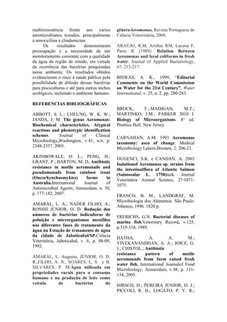 multirresistência frente aos vários
antimicrobianos testados, principalmente
à amoxicilina e clindamicina.
Os resultados demonstraram
preocupação e a necessidade de um
monitoramento constante com a qualidade
da água da região de estudo, em virtude
da ocorrência das bactérias pesquisadas
nesse ambiente. Os resultados obtidos
evidenciaram o risco à saúde pública pela
possibilidade de difusão dessas bactérias
para pisciculturas e até para outros nichos
ecológicos, incluindo o ambiente humano.
REFERENCIAS BIBLIOGRÁFICAS
ABBOTT, S. L.; CHEUNG, W. K. W.;
JANDA, J. M. The genus Aeromonas:
Biochemical characteristics. Atypical
reactions and phenotypic identification
schemes. Journal of Clinical
Microbiology,Washington, v.41, n.6, p.
2348-2357, 2003.
AKINBOWALE, O. L.; PENG, H.;
GRANT, P.; BARTON, M. D. Antibiotic
resistance in motile aeromonads and
pseudomonads from rainbow trout
(Oncorhynchusmykiss) farms in
Australia.International Journal of
Antimicrobial Agents, Amsterdam, n. 30,
p. 177-182, 2007.
AMARAL, L. A.; NADER FILHO, A.;
ROSSSI JÚNIOR, O. D. Redução dos
números de bactérias indicadoras de
poluição e microrganismos mesófilos
nas diferentes fases de tratamento da
água na Estação de tratamento de água
da cidade de Jaboticabal/SP.Ciência
Veterinária, Jaboticabal, v. 6, p. 08-09,
1992.
AMARAL, L. Augusto, JÚNIOR, O. D.
R.,FILHO, A. N., SOARES, L. S. e B.
SILVARES, P. M.Água utilizada em
propriedades rurais para o consumo
humano e na produção de leite como
veículo de bactérias do
gêneroAeromonas. Revista Portuguesa de
Ciência Vetrerinária, 2006.
ARAÚJO, R.M, Arribas RM, Lucena F,
Pares R (1989). Relation Between
Aeromonas and fecal coliforms in fresh
water. Journal of Applied Bacteriology,
67: 213-217.
BISWAS, A. K., 1999, “Editorial
Comments on the World Commission
on Water for the 21st Century”, Water
International, v. 25, n. 2, pp. 280-283.
BROCK, T.;.MADIGAN, M.T.;
MARTINKO, J.M.; PARKER 2010 J.
Biology of Microorganisms. 8 ed.
Prentice Hall. New Jersey.
CARNAHAN, A.M. 1993 Aeromonas
taxonomy: asea of change. Medical
Microbiology Letters,Bremen, 2: 206-21.
DUGENCI, S.K. e CANDAN, A. 2003
Isolationof Aeromonas sp. strains from
the intestinalflora of Atlantic Salmon
(Salmosalar L. 1758)turk. Journal
Veterinária Animal Science, 27:1071-
1075.
FRANCO, B. M., LANDGRAF, M.
Microbiologia dos Alimentos. São Paulo:
Atheneu, 1996. 1820 p.
FRERICHS, G.N. Bacterial diseases of
marine fish.Veterinary Record, v.125,
p.315-318, 1989.
HATHA, A. A. M.;
VIVEKANANDHAN, A. A.; JOICE, G.
J.; CHISTOL.; Antibiotic
resistance pattern of motile
aeromonads from farm raised fresh
water fish. International Journalof Food
Microbiology, Amsterdam, v.98, p. 131-
134, 2005.
HIRSCH, D.; PEREIRA JÚNIOR, D. J.;
PICCOLI, R. H.; LOGATO, P. V. R.;
 