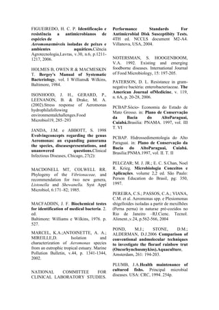 FIGUEIREDO, H. C. P. Identificação e
resistência a antimicrobianos de
espécies de
Aeromonasmóveis isoladas de peixes e
ambientes aquáticos.Ciência
Agrotecnologia,Lavras, v.30, n.6, p.1211-
1217, 2006.
HOLMES B, OWEN R & MACMESKIN
T. Bergey's Manual of Systematic
Bacteriology, vol. I Willians& Wilkins,
Baltimore, 1984.
ISONHOOD, J. H., GERARD, P.,
LEENANON, B. & Drake, M. A.
(2002).Stress response of Aeromonas
hydrophilafollowing
environmentalchallenges.Food
Microbiol19, 285–293
JANDA, J.M. e ABBOTT, S. 1998
Evolvingconcepts regarding the genus
Aeromonas: an expanding panorama
the species, diseasespresentations, and
unanswered questions.Clinical
Infectious Diseases, Chicago, 27(2):
MACDONELL MT, COLWELL RR.
Phylogeny of the Vibrionaceae, and
recommendation for two new genera,
Listonella and Shewanella. Syst Appl
Microbiol, 6:171–82; 1985.
MACFADDIN, J. F. Biochemical testes
for identification of medical bacteria. 2.
ed.
Baltimore: Williams e Wilkins, 1976. p.
527.
MARCEL, K.A.;ANTOINETTE, A. A.;
MIREILLE,D. Isolation and
characterization of Aeromonas species
from an eutrophic tropical estuary. Marine
Pollution Bulletin, v.44, p. 1341-1344,
2002.
NATIONAL COMMITTEE FOR
CLINICAL LABORATORY STUDIES.
Performance Standards For
Antimicrobial Disk Susceptibity Tests.
4TH ed. NCCLS document M2-A4.
Villanova, USA, 2004.
NOTERSMAN, S. HOOGENBOOM,
V.A. 1992. Existing and emerging
foodborne diseases. International Journal
of Food Microbiology, 15: 197-205.
PATERSON, D. L. Resistance in gram-
negative bactéria: enterobacteriaceae. The
American Journal ofMedicine, v. 119,
n. 6A, p. 20-28, 2006.
PCBAP.Sócio- Economia do Estado de
Mato Grosso. in: Plano de Conservação
da Bacia do AltoParaguai,
Cuiabá.Brasilia: PNAMA. 1997, vol. III
T. VI
PCBAP. Hidrossedimentologia do Alto
Paraguai. in: Plano de Conservação da
Bacia do AltoParaguai, Cuiabá.
Brasilia:PNMA.1997, vol. II. T. II
PELCZAR; M. J. JR.; E. C. S.Chan, Noel
R. Krieg. Microbiologia Conceitos e
Aplicações. volume 2,2 ed. São Paulo:
Person Education do Brasil, pg: 350,
1997.
PEREIRA, C.S.; PASSOS, C.A.; VIANA,
C.M. et al. Aeromonas spp. e Plesiomonas
shigelloides isoladas a partir de mexilhões
(Perna perna) in naturae pré-cozidos no
Rio de Janeiro –RJ.Cienc. Tecnol.
Aliment.,v.24, p.562-566, 2004
POND, M.J.; STONE, D.M.;
ALDERMAN, D.J.2006 Comparison of
conventional andmolecular techniques
to investigate the floraof rainbow trut
(Oncorhynchusmykiss).Aquaculture,
Amsterdam, 261: 194-203.
PLUMB, J.A.Health maintenance of
cultured fishs. Principal microbial
diseases. USA: CRC, 1994. 254p.
 