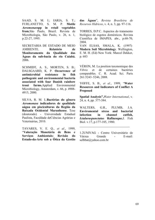 69
SAAD, S. M. I.; IARIA, S. T.;
FURLANETTO, S. M. P. Motile
Aeromonasspp in retail vegetables
from.São Paulo, Brazil. Revista de
Microbiologia, São Paulo, v. 26, n. 1,
p.22-27, 1995.
SECRETARIA DE ESTADO DE MEIO
AMBIENTE. Relatório de
Monitoramento da Qualidade das
Águas da sub-bacia do rio Cuiabá.
2006.
SCHMIDT, A. S., MORTEN, S. B.;
DALSGAARD, K. P. Occurrence of
antimicrobial resistance in fish
pathogenic and environmental bacteria
associated with four Danish rainbow
trout farms.Applied Environmental
Microbiology, Amsterdam, v. 66, p. 4908-
4915, 2000.
SILVA, R. M. L.Bactérias do gênero
Aeromonase indicadores de qualidade
aágua em pisciculturas da Região da
Baixada Ocidental Maranhense. Tese
(doutorado) - Universidade Estadual
Paulista, Faculdade deCiências Agrárias e
Veterinárias, 2010.
TAVARES, V. E. Q., et al., 1999,
“Valoração Monetária de Bens e
Serviços Ambientais: Revisão do
Estado-da-Arte sob a Ótica da Gestão
das Águas”, Revista Brasileira de
Recursos Hídricos, v. 4, n. 3, pp. 97-116.
TORRES, D.P.C. Aspectos do tratamento
biológico de esgotos domésticos. Revista
Científica de IMAPES, abr., p.68-70,
2004.
VAN ELSAS, SMALA, K. (1997)
Modern Soil Microbiology. Wellington,
E. M. H. (Ed) New York: Marcel Dekker,
p. 683
VÉRON, M. La position taxonomique des
Vibrio et de certaines bactéries
comparables. C. R. Acad. Sci. Paris
261:5243–5246, 2008.
YOFFE, S. B., et al., 1999, “Water
Resources and Indicators of Conflict A
Proposed
Spatial Analysis”,Water International, v.
24, n. 4, pp. 377-384.
WALTERS, G.R., PLUMB, J.A.
Enviromental stress and bacterial
infection in channel catfish,
Ictaluruspunctatus Rafinesque.J. Fish
Biol. v.17, p.177-185, 1980.
________________________________
1.2UNIVAG - Centro Universitário de
Várzea Grande - E-mail:
selbbat@yahoo.com.br
 