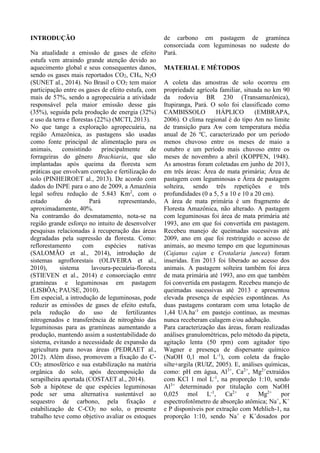 INTRODUÇÃO
Na atualidade a emissão de gases de efeito
estufa vem atraindo grande atenção devido ao
aquecimento global e seus consequentes danos,
sendo os gases mais reportados CO2, CH4, N2O
(SUNET al., 2014). No Brasil o CO2 tem maior
participação entre os gases de efeito estufa, com
mais de 57%, sendo a agropecuária a atividade
responsável pela maior emissão desse gás
(35%), seguida pela produção de energia (32%)
e uso da terra e florestas (22%) (MCTI, 2013).
No que tange a exploração agropecuária, na
região Amazônica, as pastagens são usadas
como fonte principal de alimentação para os
animais, consistindo principalmente de
forrageiras do gênero Brachiaria, que são
implantadas após queima da floresta sem
práticas que envolvam correção e fertilização do
solo (PINHEIROET al., 2013). De acordo com
dados do INPE para o ano de 2009, a Amazônia
legal sofreu redução de 5.843 Km2
, com o
estado do Pará representando,
aproximadamente, 40%.
Na contramão do desmatamento, nota-se na
região grande esforço no intuito de desenvolver
pesquisas relacionadas à recuperação das áreas
degradadas pela supressão da floresta. Como:
reflorestamento com espécies nativas
(SALOMÃO et al., 2014), introdução de
sistemas agroflorestais (OLIVEIRA et al.,
2010), sistema lavoura-pecuária-floresta
(STIEVEN et al., 2014) e consorciação entre
gramíneas e leguminosas em pastagem
(LISBÔA; PAUSE, 2010).
Em especial, a introdução de leguminosas, pode
reduzir as emissões de gases de efeito estufa,
pela redução do uso de fertilizantes
nitrogenados e transferência de nitrogênio das
leguminosas para as gramíneas aumentando a
produção, mantendo assim a sustentabilidade do
sistema, evitando a necessidade de expansão da
agricultura para novas áreas (PEDRAET al.,
2012). Além disso, promovem a fixação do C-
CO2 atmosférico e sua estabilização na matéria
orgânica do solo, após decomposição da
serapilheira aportada (COSTAET al., 2014).
Sob a hipótese de que espécies leguminosas
pode ser uma alternativa sustentável ao
sequestro de carbono, pela fixação e
estabilização de C-CO2 no solo, o presente
trabalho teve como objetivo avaliar os estoques
de carbono em pastagem de gramínea
consorciada com leguminosas no sudeste do
Pará.
MATERIAL E MÉTODOS
A coleta das amostras de solo ocorreu em
propriedade agrícola familiar, situada no km 90
da rodovia BR 230 (Transamazônica),
Itupiranga, Pará. O solo foi classificado como
CAMBISSOLO HÁPLICO (EMBRAPA,
2006). O clima regional é do tipo Am no limite
de transição para Aw com temperatura média
anual de 26 ºC, caracterizado por um período
menos chuvoso entre os meses de maio a
outubro e um período mais chuvoso entre os
meses de novembro a abril (KOPPEN, 1948).
As amostras foram coletadas em junho de 2013,
em três áreas: Área de mata primária; Área de
pastagem com leguminosas e Área de pastagem
solteira, sendo três repetições e três
profundidades (0 a 5, 5 a 10 e 10 a 20 cm).
A área de mata primária é um fragmento de
Floresta Amazônica, não alterado. A pastagem
com leguminosas foi área de mata primária até
1993, ano em que foi convertida em pastagem.
Recebeu manejo de queimadas sucessivas até
2009, ano em que foi restringido o acesso de
animais, ao mesmo tempo em que leguminosas
(Cajanus cajan e Crotalaria juncea) foram
inseridas. Em 2013 foi liberado ao acesso dos
animais. A pastagem solteira também foi área
de mata primária até 1993, ano em que também
foi convertida em pastagem. Recebeu manejo de
queimadas sucessivas até 2013 e apresentou
elevada presença de espécies espontâneas. As
duas pastagens contaram com uma lotação de
1,44 UA.ha-1
em pastejo contínuo, as mesmas
nunca receberam calagem e/ou adubação.
Para caracterização das áreas, foram realizadas
análises granulométricas, pelo método da pipeta,
agitação lenta (50 rpm) com agitador tipo
Wagner e presença de dispersante químico
(NaOH 0,1 mol L-1
), com coleta da fração
silte+argila (RUIZ, 2005). E, análises químicas,
como: pH em água, Al3+
, Ca2+
, Mg2+
extraídos
com KCl 1 mol L-1
, na proporção 1:10, sendo
Al3+
determinado por titulação com NaOH
0,025 mol L-1
, Ca2+
e Mg2+
por
espectrofotômetro de absorção atômica; Na+
, K+
e P disponíveis por extração com Mehlich-1, na
proporção 1:10, sendo Na+
e K+
dosados por
 