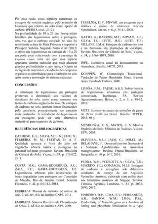 Por essa razão, essas espécies aumentam os
estoques de matéria orgânica pelo acúmulo da
biomassa que retorna ao solo como aporte de
carbono (PEDRA et al., 2012).
Na profundidade de 10 a 20 cm, houve efeito
benéfico das leguminosas sobre a pastagem,
uma vez que o carbono estocado no solo foi
semelhante a área de Mata Primária e superior a
Pastagem Solteira. Segundo Pedra et al. (2012)
o efeito das leguminosas na camada de 10 a 20
cm pode estar relacionado com a presença de
Cajanus cajan, uma vez que essa espécie
apresenta sistema radicular que pode alcançar
grandes profundidades e, por tanto, eficiente na
ciclagem de nutrientes, exsudação de compostos
orgânicos e contribuição para o carbono no solo
após morte e renovação do sistema radicular.
CONCLUSÕES
A introdução de leguminosas em pastagem
promoveu a diminuição dos valores de
densidade do solo, assim como aumento nos
teores de carbono orgânico do solo. Os estoques
de carbono no solo também foram favorecidos
pelo consórcio, principalmente nas camadas
mais profundas. A introdução de leguminosas
em pastagem pode ser uma alternativa
sustentável para sequestro de carbono.
REFERÊNCIAS BIBLIOGRÁFICAS
CARDOSO, E. L.; SILVA, M. L. N.; CURI, N.;
FERREIRA, M. M.; FREITAS, D. A. F.
Qualidade química e física do solo sob
vegetação arbórea nativa e pastagens no
pantanal sul-mato-grossense. Revista Brasileira
de Ciência do Solo, Viçosa, v. 35, p. 613-622,
2011.
COSTA, M.G.; GAMA-RODRIGUES, A.C.;
ZAIA, F.C.; GAMA-RODRIGUES, E.F.
Leguminosas arbóreas para recuperação de
áreas degradadas com pastagem em Conceição
de Macabu, Rio de Janeiro, Brasil. Scientia
Forestalis, v. 42, p.101-112, 2014.
EMBRAPA. Manual de métodos de análise de
solo. 2. ed. rev. Rio de Janeiro: CNPS, 2011.
EMBRAPA. Sistema Brasileiro de Classificação
de Solos. 2. ed. Rio de Janeiro: CNPS, 2006.
FERREIRA, D. F. SISVAR: um programa para
análises e ensino de estatística. Revista
Symposium, Lavras, v. 6, p. 36-41, 2008.
GATTO, A.; BARROS, M.F.; NOVAIS, R.F.;
SILVA, I.R.; LEITE, H.G.; LEITE, F.P.;
VILLANI, E.M.A. Estoques de carbono no solo
e na biomassa em plantações de eucalipto.
Revista Brasileira de Ciência do Solo, Viçosa,
v. 34, p. 1069-1079, 2010.
INPE. Estimativa anual de desmatamento na
Amazônia. Brasília: MCTI, 2013.
KOEPPEN, W. Climatologia Tradicional.
Tradução de Pedro Henchiehs Pérez. Buenos
Aires: Fondo de Cultura, 1948.
LISBÔA, F.M.; PAUSE, A.G.S. Sobrevivência
de leguminosas arbustivas em pastagem
consorciada, Itupiranga, PA. Revista
Agroecossitemas, Belém, v. 2, n. 1, p. 48-52,
2010.
MCTI. Estimativas anuais de emissões de gases
de efeito estufa no Brasil. Brasília: SEPED,
2013. 80 p.
MENDONÇA, E. S.; MATOS, E. S. Matéria
Orgânica do Solo: Métodos de Análises. Viçosa:
UFV, 2005.
OLIVEIRA, N.L.; JACQ, C.; DOLCI, M.;
DELAHAYE, F. Desenvolvimento Sustentável
e Sistemas Agroflorestais na Amazônia
matogrossense. Revista Franco-Brasileira de
Geografia, v. 10, p. 1-10, 2010.
PEDRA, W.N.; PEDROTTI, A.; SILVA, T.O.;
MACEDO, F.L.; GONZAGA, M.I.S. Estoques
de carbono e nitrogênio sob diferentes
condições de manejo de um Argissolo
Vermelho Amarelo, cultivado com milho doce
nos tabuleiros costeiros de Sergipe. Semina:
Ciências Agrárias, Londrina, v. 33, p. 2075-
2090, 2012.
PINHEIRO, D.P.; LIMA, E.V.; FERNANDES,
A.R.; SANTOS, W.M.; LIMA, P.S.L.
Productivity of Marandu grass as a function of
liming and phosphate fertilization in a typic
 
