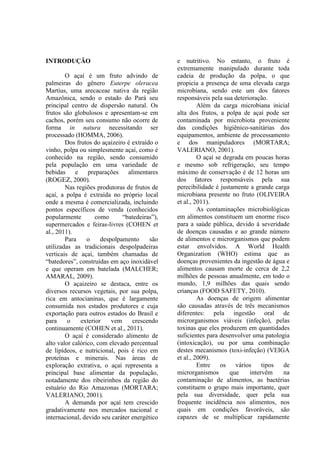 INTRODUÇÃO
O açaí é um fruto advindo de
palmeiras do gênero Euterpe oleracea
Martius, uma arecaceae nativa da região
Amazônica, sendo o estado do Pará seu
principal centro de dispersão natural. Os
frutos são globulosos e apresentam-se em
cachos, porém seu consumo não ocorre de
forma in natura necessitando ser
processado (HOMMA, 2006).
Dos frutos do açaizeiro é extraído o
vinho, polpa ou simplesmente açaí, como é
conhecido na região, sendo consumido
pela população em uma variedade de
bebidas e preparações alimentares
(ROGEZ, 2000).
Nas regiões produtoras de frutos de
açaí, a polpa é extraída no próprio local
onde a mesma é comercializada, incluindo
pontos específicos de venda (conhecidos
popularmente como “batedeiras”),
supermercados e feiras-livres (COHEN et
al., 2011).
Para o despolpamento são
utilizadas as tradicionais despolpadeiras
verticais de açaí, também chamadas de
“batedores”, construídas em aço inoxidável
e que operam em batelada (MALCHER;
AMARAL, 2009).
O açaizeiro se destaca, entre os
diversos recursos vegetais, por sua polpa,
rica em antocianinas, que é largamente
consumida nos estados produtores e cuja
exportação para outros estados do Brasil e
para o exterior vem crescendo
continuamente (COHEN et al., 2011).
O açaí é considerado alimento de
alto valor calórico, com elevado percentual
de lipídeos, e nutricional, pois é rico em
proteínas e minerais. Nas áreas de
exploração extrativa, o açaí representa a
principal base alimentar da população,
notadamente dos ribeirinhos da região do
estuário do Rio Amazonas (MORTARA;
VALERIANO, 2001).
A demanda por açaí tem crescido
gradativamente nos mercados nacional e
internacional, devido seu caráter energético
e nutritivo. No entanto, o fruto é
extremamente manipulado durante toda
cadeia de produção da polpa, o que
propicia a presença de uma elevada carga
microbiana, sendo este um dos fatores
responsáveis pela sua deterioração.
Além da carga microbiana inicial
alta dos frutos, a polpa de açaí pode ser
contaminada por microbiota proveniente
das condições higiênico-sanitárias dos
equipamentos, ambiente de processamento
e dos manipuladores (MORTARA;
VALERIANO, 2001).
O açaí se degrada em poucas horas
e mesmo sob refrigeração, seu tempo
máximo de conservação é de 12 horas um
dos fatores responsáveis pela sua
perecibilidade é justamente a grande carga
microbiana presente no fruto (OLIVEIRA
et al., 2011).
As contaminações microbiológicas
em alimentos constituem um enorme risco
para a saúde pública, devido à severidade
de doenças causadas e ao grande número
de alimentos e microrganismos que podem
estar envolvidos. A World Health
Organization (WHO) estima que as
doenças provenientes da ingestão de água e
alimentos causam morte de cerca de 2,2
milhões de pessoas anualmente, em todo o
mundo, 1,9 milhões das quais sendo
crianças (FOOD SAFETY, 2010).
As doenças de origem alimentar
são causadas através de três mecanismos
diferentes: pela ingestão oral de
microrganismos viáveis (infeção), pelas
toxinas que eles produzem em quantidades
suficientes para desenvolver uma patologia
(intoxicação), ou por uma combinação
destes mecanismos (toxi-infeção) (VEIGA
et al., 2009).
Entre os vários tipos de
microrganismos que intervêm na
contaminação de alimentos, as bactérias
constituem o grupo mais importante, quer
pela sua diversidade, quer pela sua
frequente incidência nos alimentos, nos
quais em condições favoráveis, são
capazes de se multiplicar rapidamente
 