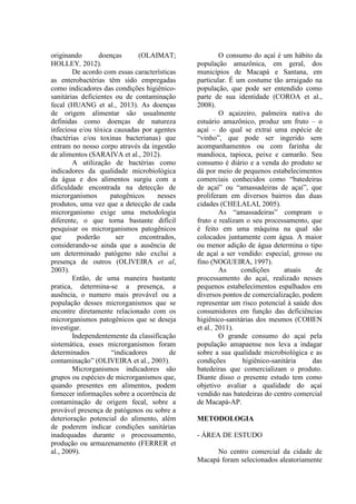originando doenças (OLAIMAT;
HOLLEY, 2012).
De acordo com essas características
as enterobactérias têm sido empregadas
como indicadores das condições higiênico-
sanitárias deficientes ou de contaminação
fecal (HUANG et al., 2013). As doenças
de origem alimentar são usualmente
definidas como doenças de natureza
infeciosa e/ou tóxica causadas por agentes
(bactérias e/ou toxinas bacterianas) que
entram no nosso corpo através da ingestão
de alimentos (SARAIVA et al., 2012).
A utilização de bactérias como
indicadores da qualidade microbiológica
da água e dos alimentos surgiu com a
dificuldade encontrada na detecção de
microrganismos patogênicos nesses
produtos, uma vez que a detecção de cada
microrganismo exige uma metodologia
diferente, o que torna bastante difícil
pesquisar os microrganismos patogênicos
que poderão ser encontrados,
considerando-se ainda que a ausência de
um determinado patógeno não exclui a
presença de outros (OLIVEIRA et al,
2003).
Então, de uma maneira bastante
pratica, determina-se a presença, a
ausência, o numero mais provável ou a
população desses microrganismos que se
encontre diretamente relacionado com os
microrganismos patogênicos que se deseja
investigar.
Independentemente da classificação
sistemática, esses microrganismos foram
determinados “indicadores de
contaminação” (OLIVEIRA et al., 2003).
Microrganismos indicadores são
grupos ou espécies de microrganismos que,
quando presentes em alimentos, podem
fornecer informações sobre a ocorrência de
contaminação de origem fecal, sobre a
provável presença de patógenos ou sobre a
deterioração potencial do alimento, além
de poderem indicar condições sanitárias
inadequadas durante o processamento,
produção ou armazenamento (FERRER et
al., 2009).
O consumo do açaí é um hábito da
população amazônica, em geral, dos
municípios de Macapá e Santana, em
particular. É um costume tão arraigado na
população, que pode ser entendido como
parte de sua identidade (COROA et al.,
2008).
O açaizeiro, palmeira nativa do
estuário amazônico, produz um fruto – o
açaí – do qual se extrai uma espécie de
“vinho”, que pode ser ingerido sem
acompanhamentos ou com farinha de
mandioca, tapioca, peixe e camarão. Seu
consumo é diário e a venda do produto se
dá por meio de pequenos estabelecimentos
comerciais conhecidos como “batedeiras
de açaí” ou “amassadeiras de açaí”, que
proliferam em diversos bairros das duas
cidades (CHELALAI, 2005).
As “amassadeiras” compram o
fruto e realizam o seu processamento, que
é feito em uma máquina na qual são
colocados juntamente com água. A maior
ou menor adição de água determina o tipo
de açaí a ser vendido: especial, grosso ou
fino (NOGUEIRA, 1997).
As condições atuais de
processamento do açaí, realizado nesses
pequenos estabelecimentos espalhados em
diversos pontos de comercialização, podem
representar um risco potencial à saúde dos
consumidores em função das deficiências
higiênico-sanitárias dos mesmos (COHEN
et al., 2011).
O grande consumo do açaí pela
população amapaense nos leva a indagar
sobre a sua qualidade microbiológica e as
condições higiênico-sanitária das
batedeiras que comercializam o produto.
Diante disso o presente estudo tem como
objetivo avaliar a qualidade do açaí
vendido nas batedeiras do centro comercial
de Macapá-AP.
METODOLOGIA
- ÁREA DE ESTUDO
No centro comercial da cidade de
Macapá foram selecionados aleatoriamente
 