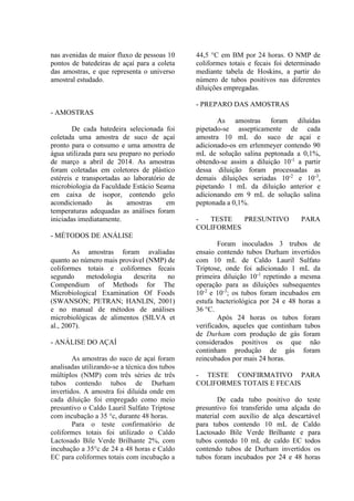 nas avenidas de maior fluxo de pessoas 10
pontos de batedeiras de açaí para a coleta
das amostras, e que representa o universo
amostral estudado.
- AMOSTRAS
De cada batedeira selecionada foi
coletada uma amostra de suco de açaí
pronto para o consumo e uma amostra de
água utilizada para seu preparo no período
de março a abril de 2014. As amostras
foram coletadas em coletores de plástico
estéreis e transportadas ao laboratório de
microbiologia da Faculdade Estácio Seama
em caixa de isopor, contendo gelo
acondicionado às amostras em
temperaturas adequadas as análises foram
iniciadas imediatamente.
- MÉTODOS DE ANÁLISE
As amostras foram avaliadas
quanto ao número mais provável (NMP) de
coliformes totais e coliformes fecais
segundo metodologia descrita no
Compendium of Methods for The
Microbiological Examination Of Foods
(SWANSON; PETRAN; HANLIN, 2001)
e no manual de métodos de análises
microbiológicas de alimentos (SILVA et
al., 2007).
- ANÁLISE DO AÇAÍ
As amostras do suco de açaí foram
analisadas utilizando-se a técnica dos tubos
múltiplos (NMP) com três séries de três
tubos contendo tubos de Durham
invertidos. A amostra foi diluída onde em
cada diluição foi empregado como meio
presuntivo o Caldo Lauril Sulfato Triptose
com incubação a 35 °c, durante 48 horas.
Para o teste confirmatório de
coliformes totais foi utilizado o Caldo
Lactosado Bile Verde Brilhante 2%, com
incubação a 35°c de 24 a 48 horas e Caldo
EC para coliformes totais com incubação a
44,5 °C em BM por 24 horas. O NMP de
coliformes totais e fecais foi determinado
mediante tabela de Hoskins, a partir do
número de tubos positivos nas diferentes
diluições empregadas.
- PREPARO DAS AMOSTRAS
As amostras foram diluídas
pipetado-se assepticamente de cada
amostra 10 mL do suco de açaí e
adicionado-os em erlenmeyer contendo 90
mL de solução salina peptonada a 0,1%,
obtendo-se assim a diluição 10-1
a partir
dessa diluição foram processadas as
demais diluições seriadas 10-2
e 10-3
,
pipetando 1 mL da diluição anterior e
adicionando em 9 mL de solução salina
peptonada a 0,1%.
- TESTE PRESUNTIVO PARA
COLIFORMES
Foram inoculados 3 trubos de
ensaio contendo tubos Durham invertidos
com 10 mL de Caldo Lauril Sulfato
Triptose, onde foi adicionado 1 mL da
primeira diluição 10-1
repetindo a mesma
operação para as diluições subsequentes
10-2
e 10-3
; os tubos foram incubados em
estufa bacteriológica por 24 e 48 horas a
36 °C.
Após 24 horas os tubos foram
verificados, aqueles que continham tubos
de Durham com produção de gás foram
considerados positivos os que não
continham produção de gás foram
reincubados por mais 24 horas.
- TESTE CONFIRMATIVO PARA
COLIFORMES TOTAIS E FECAIS
De cada tubo positivo do teste
presuntivo foi transferido uma alçada do
material com auxilio de alça descartável
para tubos contendo 10 mL de Caldo
Lactosado Bile Verde Brilhante e para
tubos contedo 10 mL de caldo EC todos
contendo tubos de Durham invertidos os
tubos foram incubados por 24 e 48 horas
 