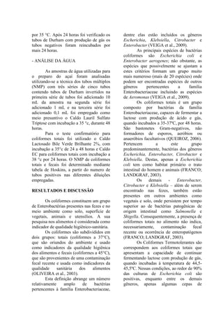 por 35 °C. Após 24 horas foi verificado os
tubos de Durham com produção de gás os
tubos negativos foram reincubados por
mais 24 horas.
- ANÁLISE DA ÁGUA
As amostras de água utilizadas para
o preparo do açaí foram analisadas
utilizando-se a técnica dos tubos múltiplos
(NMP) com três séries de cinco tubos
contendo tubos de Durham invertidos na
primeira série de tubos foi adicionado 10
mL da amostra na segunda série foi
adicionado 1 mL e na terceira série foi
adicionado 0,1 mL foi empregado como
meio presuntivo o Caldo Lauril Sulfato
Triptose com incubação a 35 °c, durante 48
horas.
Para o teste confirmatório para
coliformes totais foi utilizado o Caldo
Lactosado Bile Verde Brilhante 2%, com
incubação a 35°c de 24 a 48 horas e Caldo
EC para coliformes totais com incubação a
38 °c por 24 horas. O NMP de coliformes
totais e fecais foi determinado mediante
tabela de Hoskins, a partir do numero de
tubos positivos nas diferentes diluições
empregadas.
RESULTADOS E DISCUSSÃO
Os coliformes constituem um grupo
de Enterobactérias presentes nas fezes e no
meio ambiente como solo, superfície de
vegetais, animais e utensílios. A sua
pesquisa nos alimentos é considerada como
indicador de qualidade higiênico-sanitária.
Os coliformes são subdivididos em
dois grupos: totais (coliformes a 37°C),
que são oriundos do ambiente e usado
como indicadores da qualidade higiênica
dos alimentos e fecais (coliformes a 45°C),
que são provenientes de uma contaminação
fecal recente e usada como indicadores da
qualidade sanitária dos alimentos
(OLIVEIRA et al., 2003).
Esta definição abrange um número
relativamente amplo de bactérias
pertencentes à família Enterobacteriaceae,
dentre elas estão incluídos os gêneros
Escherichia, Klebsiella, Citrobacter e
Enterobacter (VEIGA et al., 2009).
As principais espécies de bactérias
coliformes são Escherichia coli e
Enterobacter aerogenes; não obstante, as
espécies que possivelmente se ajustam a
estes critérios formam um grupo muito
mais numeroso (mais de 20 espécies) onde
podem ser encontradas espécies de outros
gêneros pertencentes a família
Enterobacteriaceae incluindo as espécies
de Aeromonas (VEIGA et al., 2009).
Os coliformes totais é um grupo
composto por bactérias da família
Enterobacteriaceae, capazes de fermentar a
lactose com produção de ácido e gás,
quando incubados a 35-37ºC, por 48 horas.
São bastonetes Gram-negativos, não
formadores de esporos, aeróbios ou
anaeróbios facultativos (QUEIROZ, 2006).
Pertencem a este grupo
predominantemente, bactérias dos gêneros
Escherichia, Enterobacter, Citrobacter e
Klebsiella. Destas, apenas a Escherichia
coli tem como habitat primário o trato
intestinal do homem e animais (FRANCO;
LANDGRAF, 2003).
Os demais - Enterobacter,
Citrobacter e Klebsiella – além de serem
encontrado nas fezes, também estão
presentes em outros ambientes como
vegetais e solo, onde persistem por tempo
superior ao de bactérias patogênicas de
origem intestinal como Salmonella e
Shigella. Consequentemente, a presença de
coliformes totais no alimento não indica,
necessariamente, contaminação fecal
recente ou ocorrência de enteropatógenos
(FRANCO; LANDGRAF, 2003).
Os Coliformes Termotolerantes são
correspondem aos coliformes totais que
apresentam a capacidade de continuar
fermentando lactose com produção de gás,
quando incubadas à temperatura de 44,5-
45,5ºC. Nessas condições, ao redor de 90%
das culturas de Escherichia coli são
positivas, enquanto entre os demais
gêneros, apenas algumas cepas de
 