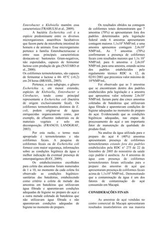 Enterobacter e Klebsiella mantêm essa
característica (TRABULSI et al., 2009).
A bactéria Escherichia coli é a
espécie predominante entre os diversos
microrganismos anaeróbios facultativos
que fazem parte da microbiota intestinal do
homem e de animais. Esse microrganismo
pertence à família Enterobacteriaceae e
entre suas principais características
destacam-se: bastonetes Gram-negativos,
não esporulados, capazes de fermentar
lactose com produção de gás (NATARO et
al., 2000).
Os coliformes termotolerantes, são capazes
de fermentar a lactose a 44- 45°C (±0,2)
em 24 horas (BRASIL, 2005).
Pertence, a este subgrupo, o gênero
Escherichia e, em menor extensão,
espécies de Klebsiella, Enterobacter e
Citrobacter, tendo como principal
representante a Escherichia coli (bactéria
de origem exclusivamente fecal). Os
coliformes termotolerantes distintos de E.
coli, podem originar-se de águas
enriquecidas organicamente como, por
exemplo, de efluentes industriais ou de
materiais vegetais e solo em
decomposição. (FRANCO; LANDGRAF,
2003).
Por esta razão, o termo mais
apropriado é termotolerantes e não
coliformes fecais. A pesquisa de
coliformes fecais ou de Escherichia coli
fornece com maior segurança, informações
sobre as condições higiênica da água e
melhor indicação da eventual presença de
enteropatógenos (RAY, 2009).
Os estabelecimentos escolhidos
para coleta das amostras foram numerados
de 1 a 10, no momento da cada coleta foi
observado as condições higiênico-
sanitárias das batedeiras, estabelecendo
como critério a coleta de metade das
amostras em batedeiras que utilizavam
água filtrada e aparentavam condições
adequadas de higiene no preparo do açaí e
a outra metade coletada de batedeiras que
não utilizavam água filtrada e não
aparentavam condições adequadas de
higiene no momento do preparo.
Os resultados obtidos na contagem
de coliformes totais demonstraram que 7
amostras (70%) se apresentaram fora dos
padrões determinados pela legislação
federal onde 6 amostras apresentaram
contagem maiores 1,1x103
NMP/mL e uma
amostra apresentou contagem 2,4x102
NMP/mL. As 7 amostras (70%)
confirmaram a presença de coliformes
fecais com resultados maiores que 1,1x 103
NMP/mL para 6 amostras e 2,4x102
NMP/mL para uma amostra, estando acima
dos padrões estabelecidos pelo
regulamento técnico RDC n. 12, de
02/01/2001 que preconiza valor máximo de
10²NMP/mL.
Foi observado que as 3 amostras
que se encontraram dentro dos padrões
estabelecidos pela legislação e a amostra
que apresentou valor referente 2,4x102
NMP/mL faziam parte das cinco amostras
coletadas de batedeiras que utilizavam
água filtrada e aparentavam condições de
higiene adequadas no momento do preparo
do açaí. Evidenciando que as condições
higiênicas adequadas, nas etapas de
processamento do açaí e um importante
fator de manutenção da qualidade do
produto final.
Na analise da água utilizada para o
preparo do açaí 4 (40%) amostras
apresentaram presença de coliformes
termotolerantes estando fora dos padrões
estabelecidos pela RDC n° 275 de 22 de
Setembro de 2005 do ministério da saúde
cujo padrão é ausência. As 4 amostras de
água com presença de coliformes
termotolerantes foram utilizadas para o
preparo das amostras de açaí que
apresentaram presença de coliformes fecais
acima de 1,1x103
NMP/mL. Demonstrando
que a contaminação da água é um dos
fatores de contaminação do açaí
consumido em Macapá.
CONSIDERAÇÕES FINAIS
As amostras de açaí vendidas no
centro comercial de Macapá apresentaram
resultados insatisfatórios em sua maioria
 