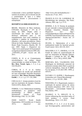 evidenciando a baixa qualidade higiênico-
sanitária do produto, provavelmente devido
a contaminação da água e a falhas
higiênicas durante o processamento e
manipulação.
REFERÊNCIAS BIBLIOGRÁFICAS
BRASIL. Ministério do Meio Ambiente.
CONAMA. Resolução n° 357, de 17
março de 2005. Dispõe sobre a
classificação dos corpos de água e
diretrizes ambientais para o seu
enquadramento, bem como estabelece as
condições e padrões de lançamento de
efluentes, e dá outras providências. Diário
Oficial da União: República Federativa do
Brasil, Poder Executivo, Brasília, DF, 18
mar. 2005. Seção 1. Disponível em:
<http://www.cetesb.sp.gov.br/licenciament
oo/legislacao/federal/resolucoes/2005_Res
_CONAMA_357.pdf>. Acesso em: abr.
2013.
COHEN, K. O. et al. Contaminantes
microbiológicos em polpas deaçaí
comercializadas na cidade de Belém –PA.
Rev. Bras. Tecnol. Agro., v. 5, n. 2, p.
524-530,2011.
COROA, R. J. F. et al. Análise
microbiológica do sucode açaí produzido
em uma comunidade ribeirinha doestuário
amazônico. Bol. Museu Paraense Emílio
Goeldi, v. 11, n. 1, p. 117- 124, 2008.
CHELALAI, C. Arranjo produtivo local do
açaí nos munícipios de macapá e Santana,
NAEA/UFPA, Belém, 2005.
FERRER, J. et al. Mathematical modelling
methodologies in predictive food
microbiology: A SWOT analysis.
International Journal of Food
Microbiology.134(1–2): 2-8. 2009.
FOOD SAFETY. World Health
Organization; 2010 (acedido em 12 Janeiro
2013), disponível em:
<http://www.who.int/foodsafety/en/.>
Acesso em: 27 nov. 2013.
FRANCO, B. D G. M.; LANDGRAF, M.
Microbiologia dos alimentos, São Paulo:
Atheneu, 2003. cap. 3, p. 27-31.
HOMMA, A. K. O. Sistema de produção
de açaí: mercado e comercialização Belém:
Embrapa Amazônia Oriental, 2006.
Disponível em:< http://
sistemasdeproducao.cnptia.embrapa.br/Fon
tesHTML/Açaí/SistemaProducaoAçaí_2ed
/paginas/mercado.htm.> Acesso em: 27
nov. 2013.
HUANG, L. Optimization of a new
mathematical model for bacterial growth.
Food Control. 32(1): 283-338. 2013.
MALCHER, E. S. T.; AMARAL, A. S. M.
Estudo da cadeia de comercialização do
açaí nos municípios de Macapá, Santana,
Mazagão e Laranjal do Jari, AP. Hig.
Aliment., v. 23, n. 168, p. 60-65, 2009.
MORTARA, M.O., VALERIANO, D.M.
Modelagem da distribuição potencial do
palmiteiro (euterpe edulis Mart.) a partir de
variáveis topográficas, Anais do X SBSR,
Foz do Iguaçu, 21-26 abril 2001. INPE, p.
459-471.
NATARO J. P.; KAPER, J. Diarrheagenic
Escherichia coli. Clinical Microbiology
Reviews, v.11, p. 142-201, 2000.
NOGUEIRA, O. L. Regeneração, manejo e
exploração de açaizais nativos de várzea
do estuário amazônico. 1997. 149 f. Tese
(Doutorado) – Universidade Federal do
Pará, Belém, 1997.
OLAIMAT, A. N.; HOLLEY, R. A.
Factors influencing the microbial safety of
fresh produce: A review. Food
Microbiology. 32(1): 1-19. 2012
OLIVEIRA, P. A. A. C. et al. In natura
açaí beverage:quality, pasteurization and
 