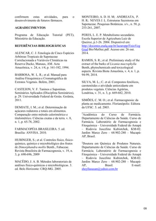 confirmem estas atividades, para o
desenvolvimento de futuros fármacos.
AGRADECIMENTOS
Programa de Educação Tutorial (PET),
Ministério da Educação.
REFERÊNCIAS BIBLIOGRÁFICAS
ALENCAR, C. J. Fenologia de Cinco Espécies
Arbóreas Tropicais de Sapotaceae
Correlacionada a Variáveis Climáticas na
Reserva Ducke, Manaus, AM. Acta
Amazônica, v. 24, n. 3/4, p. 161-182, 1994.
BARBOSA, W. L. R.; et al. Manual para
Análise Fitoquímica e Cromatográfica de
Extratos Vegetais. Belém, 2001.
CASTEJON, V. F. Taninos e Saponinas.
Seminários Aplicados (Disciplina Seminários),
p. 29. Universidade Federal de Goiás. Goiânia,
2011.
DEMIATE, I. M.; et al. Determinação de
açúcares redutores e totais em alimentos.
Comparação entre método calorimétrico e
titulométrico. Ciências exatas e da terra. v. 8,
n. 1, p. 65-78, 2002.
FARMACOPÉIA BRASILEIRA. 5. ed.
Brasília: ANVISA. 2010.
HUBINGER, S.; et al. Controles físico, físico-
químico, químico e microbiológico dos frutos
de Dimorphandra mollis Benth., Fabaceae.
Revista Brasileira de Farmacognosia, v. 19, n.
3, p. 690-696, 2009
MACÊDO, J. A. B. Métodos laboratoriais de
análises físico-químicas e microbiológicas. 3.
ed. Belo Horizonte: CRQ-MG. 2005.
MONTEIRO, A. D. H. M; ANDREATA, P.
H. R; NEVES J. L. Estruturas Secretoras em
Sapotaceae. Pesquisas Botânicas. s/v., n. 58, p.
253-261, 2007.
PERES, L. E. P. Metabolismo secundário.
Escola Superior de Agricultura Luiz de
Queiroz, p.1-26. 2004. Disponível em:
http://docentes.esalq.usp.br/lazaropp/FisioVeg
Grad Bio/MetSec.pdf. Acesso em: 26 out.
2014.
RAMOS, S. R.; et al. Preliminary study of the
extract of the barks of Licania macrophylla
Benth, phytochemicals and toxicological
aspects. Revista Biota Amazônia, v. 4, n. 1, p.
94-99, 2014.
SILVA, M. L.; C. et al. Compostos fenólicos,
carotenóides e atividade antioxidante em
produtos vegetais. Ciências Agrárias,
Londrina, v. 31, n. 3, p. 669-682, 2010.
SIMÕES, C. M. O.; et al. Farmacognosia: da
planta ao medicamento. Florianópolis: Editora
da UFSC. 5. ed. 2003.
_____________________________________
1
Acadêmica do Curso de Farmácia.
Departamento de Ciências da Saúde. Curso de
Farmácia. Laboratório de Farmacognosia e
Fitoquímica – Universidade Federal do Amapá
– Rodovia Juscelino Kubistchek, KM-02.
Jardim Marco Zero – 68.902-280 – Macapá-
AP, Brasil.
2
Doutora em Química de Produtos Naturais.
Departamento de Ciências da Saúde. Curso de
Farmácia. Laboratório de Farmacognosia e
Fitoquímica – Universidade Federal do Amapá
– Rodovia Juscelino Kubistchek, KM-02.
Jardim Marco Zero – 68.902-280 – Macapá-
AP, Brasil. E-mail:
sheyllasusan@yahoo.com.br
08
 