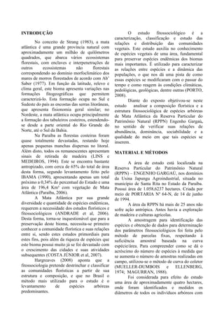 INTRODUÇÃO
No conceito de Strang (1983), a mata
atlântica é uma grande província natural com
aproximadamente um milhão de quilômetros
quadrados, que abarca vários ecossistemas
florestais, com enclaves e interpenetrações de
outros ecossistemas não florestais
correspondendo ao domínio morfoclimático dos
mares de morros florestados de acordo com Ab’
Saber (1977). Em função da latitude, relevo e
clima geral, este bioma apresenta variações nas
formações fitogeográficas que permitem
caracterizá-lo. Esta formação ocupa no Sul e
Sudeste do país as encostas das serras litorâneas,
que apresenta fisionomia geral similar; no
Nordeste, a mata atlântica ocupa principalmente
a formação dos tabuleiros costeiros, estendendo-
se desde a parte oriental do Rio Grande do
Norte, até o Sul da Bahia.
Na Paraíba as florestas costeiras foram
quase totalmente devastadas, restando hoje
apenas pequenas manchas dispersas no litoral.
Além disto, todos os remanescentes apresentam
sinais de retirada de madeira (LINS e
MEDEIROS, 1994). Este se encontra bastante
antropizado, com cerca de 65% do total de área
desta forma, segundo levantamento feito pelo
IBAMA (1990), apresentando apenas um total
próximo a 0,34% do percentual do Estado e uma
área de 196,4 Km² com vegetação de Mata
Atlântica (Paraíba, 2006).
A Mata Atlântica por sua grande
diversidade e quantidade de espécies endêmicas,
requerem a necessidade dos estudos florísticos e
fitossociológicos (ANDRADE et al, 2006).
Desta forma, torna-se inquestionável que para a
preservação deste bioma, necessita-se primeiro
conhecer a comunidade florística e suas relações
entre si, sendo estes estudos primordiais para
estes fins, pois além da riqueza de espécies que
este bioma possui muito já se foi devastado com
o crescimento das cidades e suas atividades
subsequentes (COSTA JÚNIOR et al, 2007).
Hargreaves (2008) aponta que a
fitossociologia pretende destrinchar e classificar
as comunidades florísticas a partir de sua
estrutura e composição, e que no Brasil o
método mais utilizado para o estudo é o
levantamento de espécies arbóreas
predominantes.
O estudo fitossociológico é a
caracterização, classificação e estudo das
relações e distribuição das comunidades
vegetais. Este estudo auxilia no conhecimento
de espécies vegetais de uma área, fundamental
para preservar espécies endêmicas dos biomas
mais importantes. É utilizado para caracterizar
as relações entre espécies e a dinâmica das
populações, o que nos dá uma pista de como
essas espécies se modificaram com o passar do
tempo e como reagem às condições climáticas,
pedológicas, geológicas, dentre outras (PORTO,
2008).
Diante do exposto objetivou-se neste
estudo analisar a composição florística e a
estrutura fitossociológica de espécies arbóreas
de Mata Atlântica da Reserva Particular do
Patrimônio Natural (RPPN) Engenho Gargaú,
no sentido de verificar suas relações de
abundância, dominância, sociabilidade e a
qualidade do meio em que tais espécies se
inserem.
MATERIAL E MÉTODOS
A área de estudo está localizada na
Reserva Particular do Patrimônio Natural
(RPPN) – ENGENHO GARGAÚ, nos domínios
da Usina Japungu Agroindustrial, situada no
município de Santa Rita no Estado da Paraíba.
Possui área de 1.058,6237 hectares. Criada por
meio de PORTARIA Nº 64-N, de 14 de junho
de 1994.
A área da RPPN há mais de 25 anos não
sofre ação antrópica. Antes havia a exploração
de madeira e culturas agrícolas.
A amostragem para identificação das
espécies e obtenção de dados para determinação
dos parâmetros fitossociológicos foi feita pelo
método de parcelas fixas, respeitando à
suficiência amostral baseada na curva
espécie/área. Para compreender como se dá o
acréscimo do número de espécies à medida que
se aumenta o número de amostras realizadas em
campo, utilizou-se o método de curva do coletor
(MUELLER-DUMBOIS e ELLENBERG,
1974; MAGURRAN, 1988).
Foi considerada para efeito do estudo
uma área de aproximadamente quatro hectares,
onde foram identificados e medidos os
diâmetros de todos os indivíduos arbóreos com
 