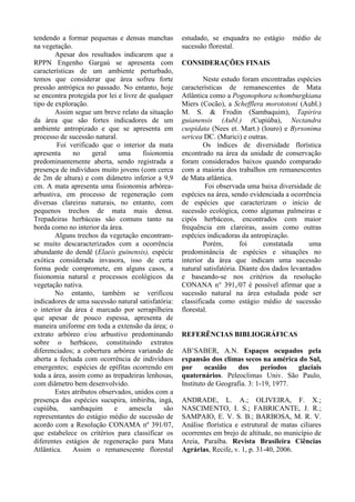 tendendo a formar pequenas e densas manchas
na vegetação.
Apesar dos resultados indicarem que a
RPPN Engenho Gargaú se apresenta com
características de um ambiente perturbado,
temos que considerar que área sofreu forte
pressão antrópica no passado. No entanto, hoje
se encontra protegida por lei e livre de qualquer
tipo de exploração.
Assim segue um breve relato da situação
da área que são fortes indicadores de um
ambiente antropizado e que se apresenta em
processo de sucessão natural.
Foi verificado que o interior da mata
apresenta no geral uma fisionomia
predominantemente aberta, sendo registrada a
presença de indivíduos muito jovens (com cerca
de 2m de altura) e com diâmetro inferior a 9,9
cm. A mata apresenta uma fisionomia arbórea-
arbustiva, em processo de regeneração com
diversas clareiras naturais, no entanto, com
pequenos trechos de mata mais densa.
Trepadeiras herbáceas são comuns tanto na
borda como no interior da área.
Alguns trechos da vegetação encontram-
se muito descaracterizados com a ocorrência
abundante do dendê (Elaeis guinensis), espécie
exótica considerada invasora, isso de certa
forma pode compromete, em alguns casos, a
fisionomia natural e processos ecológicos da
vegetação nativa.
No entanto, também se verificou
indicadores de uma sucessão natural satisfatória:
o interior da área é marcado por serrapilheira
que apesar de pouco espessa, apresenta de
maneira uniforme em toda a extensão da área; o
extrato arbóreo e/ou arbustivo predominando
sobre o herbáceo, constituindo extratos
diferenciados; a cobertura arbórea variando de
aberta a fechada com ocorrência de indivíduos
emergentes; espécies de epífitas ocorrendo em
toda a área, assim como as trepadeiras lenhosas,
com diâmetro bem desenvolvido.
Estes atributos observados, unidos com a
presença das espécies sucupira, imbiriba, ingá,
cupiúba, sambaquim e amescla são
representantes do estágio médio de sucessão de
acordo com a Resolução CONAMA nº 391/07,
que estabelece os critérios para classificar os
diferentes estágios de regeneração para Mata
Atlântica. Assim o remanescente florestal
estudado, se enquadra no estágio médio de
sucessão florestal.
CONSIDERAÇÕES FINAIS
Neste estudo foram encontradas espécies
características de remanescentes de Mata
Atlântica como a Pogonophora schomburgkiana
Miers (Cocão), a Schefflera morototoni (Aubl.)
M. S. & Frodin (Sambaquim), Tapirira
guianensis (Aubl.) (Cupiúba), Nectandra
cuspidata (Nees et. Mart.) (louro) e Byrsonima
sericea DC. (Murici) e outras.
Os índices de diversidade florística
encontrado na área da unidade de conservação
foram considerados baixos quando comparado
com a maioria dos trabalhos em remanescentes
de Mata atlântica.
Foi observada uma baixa diversidade de
espécies na área, sendo evidenciada a ocorrência
de espécies que caracterizam o início de
sucessão ecológica, como algumas palmeiras e
cipós herbáceos, encontrados com maior
frequência em clareiras, assim como outras
espécies indicadoras da antropização.
Porém, foi constatada uma
predominância de espécies e situações no
interior da área que indicam uma sucessão
natural satisfatória. Diante dos dados levantados
e baseando-se nos critérios da resolução
CONANA n° 391,/07 é possível afirmar que a
sucessão natural na área estudada pode ser
classificada como estágio médio de sucessão
florestal.
REFERÊNCIAS BIBLIOGRÁFICAS
AB’SABER, A.N. Espaços ocupados pela
expansão dos climas secos na américa do Sul,
por ocasião dos períodos glaciais
quaternários. Peleoclimas Univ. São Paulo,
Instituto de Geografia. 3: 1-19, 1977.
ANDRADE, L. A.; OLIVEIRA, F. X.;
NASCIMENTO, I. S.; FABRICANTE, J. R.;
SAMPAIO, E. V. S. B.; BARBOSA, M. R. V.
Análise florística e estrutural de matas ciliares
ocorrentes em brejo de altitude, no município de
Areia, Paraíba. Revista Brasileira Ciências
Agrárias, Recife, v. 1, p. 31-40, 2006.
 