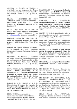 ARRUDA, L.; DANIEL, O. Florística e
diversidade em um fragmento de floresta
estacional semidecidual aluvial em Dourados-
MS. Floresta, Curitiba, v. 37, n. 2, p. 189-199,
2007.
BRASIL - MINISTÉRIO DO MEIO
AMBIENTE E DOS RECURSOS HÍDRICOS –
CONSELHO NACIONAL DO MEIO
AMBIENTE. Resolução CONAMA n°. 10.
Brasília, 1993.
BRASIL. INSTITUTO BRASILEIRO D
EMEIO AMBIENTE (IBAMA). Ecossistemas
Brasileiros, 1990. Disponível em
www.ibama.gov.br. Acesso em maio de 2011.
BROWER, J.E.; ZAR, J.H.; VAN ENDE, C.N.
Field and laboratory methods for general
ecology. WCB/McGraw, New York. 273p.
1998.
BROWN, J.H. Species diversity. In: MIERS,
N. & GILLER, P.S. (eds.). Analytical
Biogeography. London, Chapmam & Hall. p.56-
89. 1988.
CESTARO, L. A.; SOARES, J. J. Variações
florística e estrutural e relações fitogeográficas
de um fragmento de floresta decídua no Rio
Grande do Norte, Brasil. Acta Botânica
Brasílica, São Paulo, v. 18, n. 2, p. 203-218,
2004
COSTA JÚNIOR, R.F.C.; FERREIRA, R.L.C.;
RODAL, M.J.N.; FELICIANO, A.L.P.;
MARANGON, L.C. Florística arbórea de um
fragmento de floresta atlântica em Catende,
Pernambuco-Nordeste do Brasil. Revista
Brasileira de Ciências Agrárias, v.2, n.4, p.297-
302, out.-dez. 2007.
FARIAS, R. R. S.; CASTRO, A. A. J. F.
Fitossociologia de trechos da vegetação do
Complexo de Campo Maior, Campo Maior, PI,
Brasil. Acta Botânica Brasílica, São Paulo, v.
18, n. 4, p. 949-963, 2004.
FINOL, U. H. Nuevos parámetros a
considerarse en el análisis estrutural de las
selvas virgens tropicales. Revista Forestal
Venezuela. Merida, v. 14, n.21, p.29-42, 1971.
HARGREAVES, P. Phytosociology in Brazil.
The Americas Journal of Plant Science and
Biotechnology. Departamento de Ciências
Florestais, Universidade Federal de Lavras.
Lavras, MG, 2008.
IVANAUSKAS, N.M. Caracterização
Florística e Fisionômica da Floresta Atlântica
sobre a Formação Pariquera-Açu, na Zona
da Morraria Costeira do Estado de São
Paulo. Dissertação de Mestrado. UNICAMP.
1997.
LEITÃO FILHO, H. F. Considerações sobre a
florística de florestas tropicais e sub-tropicais do
Brasil. IPEF, v. 35, p. 41-46, 1987.
LINS, J.R.P.; MEDEIROS, A.N. Mapeamento
da cobertura florestal nativa lenhosa do Estado
da Paraíba. João Pessoa,PNUD/FAO/Governo
da Paraíba. 1994.
LONGHI, S. J. A estrutura de uma floresta
natural de Araucaria angustifolia (Bert.) O.
Ktze no sul do Brasil. Dissertação (Mestrado
em Ciências Florestais) – Setor de Ciências
Agrárias, Universidade Federal do Paraná. 198
p. Curitiba, 1980.
MAGURAN, A.E. Ecological diversity and its
measurement. London: Croom Helm,1988.
179p.
MANTOVANI, W. Estrutura e Dinâmica da
Floresta Atlântica na Juréia, Iguape-SP. Tese
de Livre-Docência. Instituto de Biociências,
Universidade de São Paulo. 126p. 1993.
MANTOVANI, W.; RODRIGUES, R.R.;
ROSSI,L.; ROMANIUC-NETO, S.;
CATHARINO; E.L.M.; CORDEIRO, I. 1990. A
vegetação na Serra do Mar em Salesópolis, SP.
In: Simpósio de Ecossistemas da Costa Sul e
Sudeste Brasileira: estrutura, função e manejo,
2, Águas de Lindóia. Anais... São Paulo,
ACIESP. p 348-384.
MELO, M.M.R. F.; MANTOVANI.
Composição florística e estrutura de trecho de
mata atlântica de encosta, na Ilha do Cardoso
 