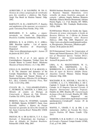 AURICCHIO, P. & SALOMÃO, M. DA G.
Técnicas de coleta e preparação de vertebrados
para fins científicos e didáticos. São Paulo:
Arujá: Pau Brasil de História Natural. 348p.
2002.
BARTLETT, R. D; e BARTLETT, P. Reptiles
and amphinians of the amazona: na ecotourist’s
guide. University Press Florida. 291p. 1938.
BERNARDE, P. S. Anfíbios e répteis:
introdução ao Estudo da Herpetofauna
Brasileira. Curitiba: Anolisbooks. 320p. 2012.
BÉRNILS, R. S. & COSTA, H. C. (ORG.).
SBH. Brazilian reptiles – List of species.
Sociedade Brasileira de Herpetologia.
Disponível em:
<http://www.sbherpetologia.org.br>. Acesso: 29
de janeiro de 2015. 2014.
COLLI, G. R. et al. A new species of
Cnemidophorus (Squamata, Teiidae) from the
Cerrado Biome in Central Brasil. Oklahoma
Museum of Natural History, v.4, 1-14p. 2003.
COLLI, G. R.; BASTOS, R. P. & ARAUJO, A.
F. B. The character and dynamics of the
Cerrado Herpetofauna. In: The Cerrados of
Brazil: Ecology and Natural History of a
Neotropical Savanna. (Oliveira, P.S. & Marquis,
R.J., eds.). Columbia University Press, New
York. 12:223-241p. 2002.
CULLEN JR., L.; VALLADARES-PADUA,
C.; RUDRAN, R.; SANTOS, A. J. DOS; et.al.
Métodos de estudos em Biologia da
Conservação e Manejo da Vida Silvestre.
Curitiba: Ed. UFPA, 2a.ed. 652p. 2006.
DEIQUES, Clarice H.; STAHNKE, Leonardo
F.; REINKE, Meriele; SCHMITT, Paula. Guia
Ilustrado: Anfíbios e Répteis do Parque
Nacional de aparados da Serra Rio Grande do
Sul, Santa Catarina-Brasil. Pelotas-RS: USEB.
120p. 2007.
FREITAS, M. A. DE & SILVA, T. F. S. Guia
Ilustrado: A Herpetologia das Caatingas e
Áreas de Altitudes do Nordeste Brasileiro.
Pelotas-RS: USEB. 388p. 2007.
IBAMA/Instituto Brasileiro do Meio Ambiente
e Recursos Naturais Renováveis. Livro
vermelho da fauna brasileira ameaçada de
extinção / editores Angelo Barbosa Monteiro
Machado, Gláucia Moreira Drummond, Adriano
Pereira Paglia. v.2, 1a.
ed. Brasília, DF: MMA;
Belo Horizonte, MG: Fundação Biodiversitas.
1420 p. 2008.
IGAM/Instituto Mineiro de Gestão das Águas.
Glossário de termos relacionados à Gestão de
Recursos Hídricos. In: I Oficina do Sistema
Estadual de Informações sobre Recursos
Hídricos, 2008. 85p. 2008. Disponível em:
<http://www.em.ufop.br/ceamb/petamb/cariboo
st_files/glossario_20recursos_20hidricos.pdf>
Acesso: 28 de janeiro de 2015.
IUCN/International Union for Conservation of
Nature and Natural Resources. 2012. IUCN Red
List of Threatened Species. Version 2012.1.
Disponível em: <www.iucnredlist.org>.
Acesso29 de janeiro de 2015.
LIMA, A. P.; MAGNUNSSON, W. E.;
MENIN, M.; ERDTMANN, L. K.;
RODRIGUES, D. J.; KELLER, C.; HÖDI, W.
Guia de sapos da Reserva Adolpho Ducke,
Amazônia Central. Manaus: Áttema Design
Editorial. 184p. 2008.
MACHADO, R. B.; AGUIAR, L. M.A DE S.;
CASTRO, A. A. J. F.; NOGUEIRA, C. DE C.
Capítulo 9. Estudo de Perda de Espécies do
Cerrado. In IX Simpósio Nacional Cerrado, II
Simpósio Internacional Savanas Tropicais.
Outubro de 2008. Brasília_DF. Caracterização
da fauna e flora do Cerrado. Brasília_DF, 2008.
p.35-50. 2008. Disponível em:
<http://www.conservation.org.br/arquivos/estud
operdaespecies_Cerrado.pdf> Acesso: 28 de
janeiro de 2015.
MAFFEI, F., UBAID, F. K. & JIM, J. (in
memoriam). Anfíbios da Fazenda Rio Claro,
Lençóis Paulista, SP. Bauru: Canal6. 125p.
2011.
MAMEDE, S. B. & ALHO, C. J. R. Impressões
do Cerrado e Pantanal. Campo Grande: UFMS,
2ª.ed., p.37-46. 2008.
 