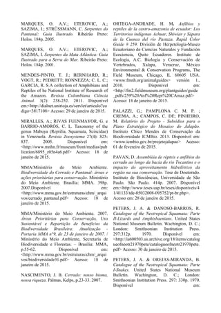 MARQUES, O. A.V.; ETEROVIC, A.;
SAZIMA, I.; STRÜSSMANN, C. Serpentes do
Pantanal: Guia Ilustrado. Ribeirão Preto:
Holos. 184p. 2005.
MARQUES, O. A.V.; ETEROVIC, A.;
SAZIMA, I. Serpentes da Mata Atlântica: Guia
Ilustrado para a Serra do Mar. Ribeirão Preto:
Holos. 184p. 2001.
MENDES-PINTO, T. J.; BERNHARD, R.;
VOGT, R.; PEDRETT; RONNEZZA; C. L. C.;
GARCIA, R. S.A collection of Amphibians and
Reptiles of he National Institute of Research of
the Amazon. Revista Colombiana Ciência
Animal. 3(2): 238-252. 2011. Disponível
em:<http://dialnet.unirioja.es/servlet/articulo?co
digo=3817108> Acesso: 29 de janeiro de 2015.
MIRALLES, A.; RIVAS FUENMAYOR, G. e
BARRIO-AMORÓS, C. L. Taxonomy of the
genus Mabuya (Reptilia, Squamata, Scincidae)
in Venezuela. Revista Zoosystema 27(4): 825-
837. 2005. Disponível em:
<http://www.mnhn.fr/museum/front/medias/pub
lication/6895_z05n4a6.pdf> Acesso: 18 de
janeiro de 2015.
MMA/Ministério do Meio Ambiente.
Biodiversidade do Cerrado e Pantanal: áreas e
ações prioritárias para conservação. Ministério
do Meio Ambiente. Brasília: MMA. 398p.
2007.Disponível em:
<http://www.mma.gov.br/estruturas/chm/_arqui
vos/cerrado_pantanal.pdf> Acesso: 18 de
janeiro de 2015.
MMA/Ministério do Meio Ambiente. 2007.
Áreas Prioritárias para Conservação, Uso
Sustentável e Repartição de Benefícios da
Biodiversidade Brasileira: Atualização -
Portaria MMA n°9, de 23 de janeiro de 2007. /
Ministério do Meio Ambiente, Secretaria de
Biodiversidade e Florestas. – Brasília: MMA,
p.55-62. Disponível em:
<http://www.mma.gov.br/estruturas/chm/_arqui
vos/biodiversidade31.pdf> Acesso: 18 de
janeiro de 2015.
NASCIMENTO, J. B. Cerrado: nosso bioma,
nossa riqueza. Palmas, Kelps, p.23-33. 2007.
ORTEGA-ANDRADE, H. M. Anfibios y
reptiles de la centro-amazonia de ecuador: Los
Territorios indígenas Achuar, Shiwiar y Sápara
de la Cuenca del río Pastaza. Rapid Color
Guide # 259. División de Herpetología-Museo
Ecuatoriano de Ciencias Naturales y Fundación
Ecociencia, Quito Ecuadoror. Instituto de
Ecología, A.C. Biología y Conservación de
Vertebrados, Xalapa, Veracruz, México
Environmental & Conservation Programs, The
Field Museum, Chicago, IL 60605 USA.
<www.fmnh.org/animalguides> versión 1.,
2010. Disponível em:
<http://fm2.fieldmuseum.org/plantguides/guide
_pdfs/259%20Anf%20Rept%20CAmaz.pdf>
Acesso: 18 de janeiro de 2015.
PALAZZI, G.; PAMPLONA C. M. P. ;
CREMA, A.; CAMPOS, C. DE; PINHEIRO,
M. Relatório do Projeto - Subsídios para o
Plano Estratégico do Mosaico do Jalapão.
Instituto Chico Mendes de Conservação da
Biodiversidade ICMBio. 2013. Disponível em:
<www.icmbio.gov.br/projetojalapao> Acesso:
01 de fevereiro de 2015.
PAVAN, D. Assembléia de répteis e anfíbios do
cerrado ao longo da bacia do rio Tocantins e o
impacto do aproveitamento hidrelétrico da
região na sua conservação. Tese de Doutorado.
Instituto de Biociências, Universidade de São
Paulo. São Paulo. 414p. 2007. Disponível
em:<http://www.teses.usp.br/teses/disponiveis/4
1/41133/tde-05032008-095752/pt-br.php>.
Acesso em: 28 de janeiro de 2015.
PETERS, J. A. & DANOSO-BARROS, R.
Catalogue of the Neotropical Squamata: Parte
II-Lizards and Amphisbaenians. United States
National Museum Bulletin. Wachington, D. C.;
London: Smithsonian Institution Press.
297:312p. 1970. Disponível em:
<http://ia600503.us.archive.org/18/items/catalog
ueofneotr21970pete/catalogueofneotr21970pete.
pdf> Acesso: 30 de janeiro de 2015.
PETERS, J. A. & OREJAS-MIRANDA, B.
Catalogue of the Neotropical Squamata: Parte
I-Snakes. United States National Museum
Bulletin. Wachington, D. C.; London:
Smithsonian Institution Press. 297: 330p. 1970.
Disponível em:
 