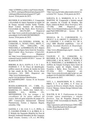 <http://ia700600.us.archive.org/0/items/cbarchi
ve_50918_catalogueoftheneotropicalsquam1877
/catalogueoftheneotropicalsquam1877.pdf>
Acesso: 30 de janeiro de 2015.
RECODER, R. & NOGUEIRA, C. Composição
e diversidade de répteis Squamata na região sul
do Parque nacional Grande Sertão Veredas,
Brasil Central. Instituto de Biociências,
Universidade de São Paulo. Biota Neotropica.
v7(n3): 268-278.2007. Disponível
em:<http://www.scielo.br/scielo.php?script=sci_
arttext&pid=S1676-06032007000300029>
Acesso: 28 de janeiro de 2015.
RECODER, R.S.,TEIXEIRA JUNIOR, M.,
CAMACHO, A., NUNES, P.M.S., MOTT, T.,
VALDUJO, P.H., GHELLERE, J.M.,
NOGUEIRA, C. & RODRIGUES, M.T. Répteis
da Estação Ecológica Serra Geral do Tocantins,
Brasil Central. Biota Neotropica. v11(n1):263-
282. 2011. Disponível
em:<http://www.biotaneotropica.org.br/v11n1/e
n/abstract?article+bn03611012011> Acesso: 28
de janeiro de 2015.
RIBEIRO, R. Da S., EGITO, G. T. B. T. do e
HADDAD, C. F. B. Chave de identificação:
anfíbios anuros da vertente de Jundiaí da Serra
do Japi, estado de São Paulo. Revista Biota
Neotropica, 5(2). 2005. Disponível em:
<http://www.biotaneotropica.
org.br/v5n2/pt/abstract?identification-
key+bn03005022005> Acesso: 01 de fevereiro
de 2015.
RUEDA-ALMONACID, J.V., CARR, J.L.,
MITTERMEIER, R.A., RODRÍGUEZ-
MAHECHA, J.V., MAST, R.B., VOGT, R.C.,
RHODIN, A.G., RUEDA, J.N.,
MITTERMEIER, C.G. Las tortugas y los
crocodilianos de los países andinaos del
tropico. Série de guías tropicales de campo no.
6.
2007. Conservación Internacional. Editorial
Panamericana, Formas e Impresos Bogotá,
colombia. 538p.
SANTOS, F. J. M.; LUZ, V. L. F.; PEÑA, A.
P.; FALEIRO JÚNIOR, S. G. & PIRES, R. A.
P. Relação dos Squamata (Reptilia) da Área de
Proteção Ambiental Meandros do Rio Araguaia,
Brasil. Estudos, Goiânia, v.35, n.3, 401-407p.
2008.Disponível em
<http://seer.ucg.br/index.php/estudos/article/vie
wArticle/741> Acesso: 28 de janeiro de 2015.
SAWAYA, R. J.; MARQUES, O. A. V. &
MARTINS, M. Composição e história natural
das serpentes de Cerrado de Itirapina, São
Paulo, sudeste do Brasil. Biota Neotropica. 8(2):
127-149p. 2008. Disponível em:
<http://www.biotaneotropica.org.br/v8n2/pt/full
paper?bn01308022008+pt>. Acesso: 28 de
janeiro de 2015.
SEGALLA, M. V.; CARAMASCHI, U.;
CRUZ, C. A. G.; GRANT, T.; HADDAD, C. F.
B.; LANGONE, J. A.; GARCIA, P.C. DE A.
(org.). SBH. Brazilian amphibians – List of
species. Sociedade Brasileira de Herpetologia.
2014. Disponível em:
<http://www.sbherpetologia.org.br>. Acesso: 28
de janeiro de 2015.
VALDUJO, P. H.; CAMACHO, A.;
RECODER, R. S.; TEIXEIRA JUNIOR, M.;
GHELLERE, J. M. B.; MOTT, T.; NUNES, P.
M. S.; NOGUEIRA, C. & RODRIGUES, M. T.
Anfíbios da Estação Ecológica Serra Geral do
Tocantins, região do Jalapão, Estados do
Tocantins e Bahia. Biota Neotropica. 11(1).
251-262p. 2011. Disponível em:
<http://www.scielo.br/scielo.php?script=sci_artt
ext&pid=S1676-06032011000100025>. Acesso:
28 de janeiro de 2015.
VITT, L. J., MAGNUSSON, W. E., AVILA-
PIRES, T. C. S. & LIMA, A. P. Guia de
Lagartos da Reserva Adolpho Ducke, Amazônia
Central. Manaus: Attema Design Editorial Ltda,
v. 1. 176p. 2008.
WALTER, B. M. T. Fitofisionomia do bioma
Cerrado: síntese terminológica e relações
florísticas. Tese do Programa Doutoral de
Ecologia. UNB. Universidade de Brasília. 2006.
Disponível em:
<http://repositorio.unb.br/bitstream/10482/3086/
1/2006_BrunoMachadoTelesWalter.pdf>
Acesso: 28 de janeiro de 2015
 