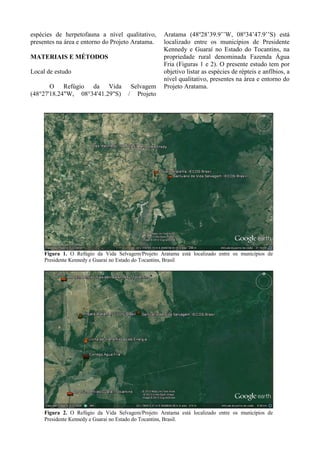 Figura 1. O Refúgio da Vida Selvagem/Projeto Aratama está localizado entre os municípios de
Presidente Kennedy e Guaraí no Estado do Tocantins, Brasil
Figura 2. O Refúgio da Vida Selvagem/Projeto Aratama está localizado entre os municípios de
Presidente Kennedy e Guaraí no Estado do Tocantins, Brasil.
espécies de herpetofauna a nível qualitativo,
presentes na área e entorno do Projeto Aratama.
MATERIAIS E MÉTODOS
Local de estudo
O Refúgio da Vida Selvagem
(48°27'18.24"W, 08°34'41.29"S) / Projeto
Aratama (48o
28’39.9’’W, 08o
34’47.9’’S) está
localizado entre os municípios de Presidente
Kennedy e Guaraí no Estado do Tocantins, na
propriedade rural denominada Fazenda Água
Fria (Figuras 1 e 2). O presente estudo tem por
objetivo listar as espécies de répteis e anfíbios, a
nível qualitativo, presentes na área e entorno do
Projeto Aratama.
 