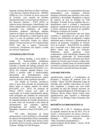Segundo, Instituto Brasileiro do Meio Ambiente
e dos Recursos Naturais Renováveis - IBAMA
(2008) no, Livro Vermelho da fauna ameaçada
de Extinção, com citações do Instituto
Internacional para a Conservação da Natureza e
dos Recursos Naturais - IUCN (2012), as
espécies acima relacionadas e identificadas, não
foram categorizadas como espécies migratórias,
ameaçadas e/ou endêmicas da região.
Entretanto, podemos referenciar algumas
espécies de répteis que sofrem influência direta
da caça por subsistência e venda ilegal da carne
como é o caso de quelônios como a espécie
Chelonoidis denticulata (citado em répteis,
página 333) que encontra-se VU-vulnerável pela
IUCN, mas não a espécie Chelonoidis
carbonarius. Geralmente esta espécie é criada
em cativeiro ilegalmente.
CONSIDERAÇÕES FINAIS
Nas últimas décadas, a nível global, o
estado da biodiversidade (tendências
populacionais, risco de extinção de espécies,
extensão e condição dos habitats naturais) vem
decaindo de forma agravante (PALAZZI, et.al.,
2013). Em conjunto, segundo Palazzi, et.al.
(2013) a pressão sobre a biodiversidade,
apresentada em desmatamentos, áreas
antropizadas (por plantios/agrotóxicos, gado),
espécies exóticas, clima continuam elevados.
Em relação ao Cerrado, encontra-se
entre as taxas mais elevadas de desmatamento
dentre todas as regiões naturais do mundo
(PALAZZI, et.al., 2013). Na pesquisa de
Palazzi (2013), mesmo com ações de
conservação no Cerrado (insuficientes) apenas
estão protegidos por unidades de conservação
de proteção integral 3% da área original. Parte
da vegetação primária de Cerrado encontram-se
ao norte, onde vem ocorrendo o alto índice de
desmatamento por expansão agrícola,
principalmente nos Estados da Bahia,
Maranhão, Tocantins e Piauí (PALAZZI, et.al.,
2013).
Por tanto, observamos de forma
enriquecedora, a nível qualitativo, à diversidade
de espécies de herpetofauna (43sp.) encontradas
em curto espaço de tempo (dois meses), início
do período chuvoso na área e entorno do Projeto
Aratama / Refúgio da Vida Selvagem.
Esta amostra é o comprobatório para que
pesquisadores e/ou estudantes realizem
pesquisas científicas para qualificar, bem como,
quantificar a diversidade, abundância e riqueza
de espécies da área do Refúgio da Vida
Selvagem. O estudo deve-se englobar não só a
herpetofauna como a avifauna e mastofauna
(pequeno e grande porte) presentes na área, que
se fazem essenciais no processo de equilíbrio
biológico e ecológico do Cerrado.
Pretende-se demonstrar com este artigo
científico, a importância de que sejam feitos
esforços das instituições de pesquisas e órgãos
ambientais para o incentivo e financiamento de
projetos de pesquisas vinculados ao Instituto
Ecos do Cerrado – Brasil/IECOS no trabalho
que é executado com a fauna local e regional,
dentre outros que, estão em execução.
Poderemos assim, aprimorar nosso
conhecimento, sobre distribuição, dinâmica das
populações, conservação da biodiversidade
dentre outras informações relevantes que dizem
respeito ao Cerrado, que é escasso e requer mais
informações e estudos desta rica biodiversidade
existente na referida área para criar mecanismos
de conservação e proteção da fauna da região.
AGRADECIMENTOS
Agradecimento especial a Coordenadora de
Pesquisas e Projetos do Instituto Ecos do
Cerrado – Brasil / IECOS, Marissônia Lopes de
Almeida, pelo trabalho maravilhoso de muita
luta, resignação e coragem que vem sendo
executado em prol dos animais silvestres, no
Projeto Aratama/Refúgio da Vida Selvagem. Ao
Professor Doutor Bruno Senna Corrêa meus
agradecimentos pelo incentivo a Publicação
Científica e ao Biólogo Felipe Fernandes pelo
auxílio.
REFERÊNCIAS BIBLIOGRÁFICAS
ALMEIDA, M. L. DE. V - Relatório referente
ao segundo semestre do ano de 2013. Área de
soltura e monitoramento de animais silvestres.
Refúgio da Vida Selvagem-Aratama. Presidente
Kennedy, 2013. Disponível em:
<http://iecosbrasil.org/programas-e-
projetos/relatorio-de-atividades/> Acesso: 28 de
janeiro de 2015.
 
