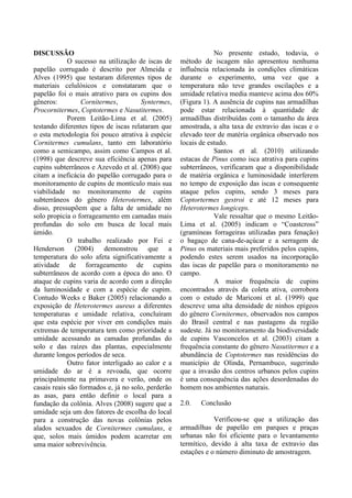 DISCUSSÃO
O sucesso na utilização de iscas de
papelão corrugado é descrito por Almeida e
Alves (1995) que testaram diferentes tipos de
materiais celulósicos e constataram que o
papelão foi o mais atrativo para os cupins dos
gêneros: Cornitermes, Syntermes,
Procornitermes, Coptotermes e Nasutitermes.
Porem Leitão-Lima et al. (2005)
testando diferentes tipos de iscas relataram que
o esta metodologia foi pouco atrativa à espécie
Cornitermes cumulans, tanto em laboratório
como a semicampo, assim como Campos et al.
(1998) que descreve sua eficiência apenas para
cupins subterrâneos e Azevedo et al. (2008) que
citam a ineficácia do papelão corrugado para o
monitoramento de cupins de montículo mais sua
viabilidade no monitoramento de cupins
subterrâneos do gênero Heterotermes, além
disso, pressupõem que a falta de umidade no
solo propicia o forrageamento em camadas mais
profundas do solo em busca de local mais
úmido.
O trabalho realizado por Fei e
Henderson (2004) demonstrou que a
temperatura do solo afeta significativamente a
atividade de forrageamento de cupins
subterrâneos de acordo com a época do ano. O
ataque de cupins varia de acordo com a direção
da luminosidade e com a espécie de cupim.
Contudo Weeks e Baker (2005) relacionando a
exposição de Heterotermes aureus a diferentes
temperaturas e umidade relativa, concluíram
que esta espécie por viver em condições mais
extremas de temperatura tem como prioridade a
umidade acessando as camadas profundas do
solo e das raízes das plantas, especialmente
durante longos períodos de seca.
Outro fator interligado ao calor e a
umidade do ar é a revoada, que ocorre
principalmente na primavera e verão, onde os
casais reais são formados e, já no solo, perderão
as asas, para então definir o local para a
fundação da colônia. Alves (2008) sugere que a
umidade seja um dos fatores de escolha do local
para a construção das novas colônias pelos
alados sexuados de Cornitermes cumulans, e
que, solos mais úmidos podem acarretar em
uma maior sobrevivência.
No presente estudo, todavia, o
método de iscagem não apresentou nenhuma
influência relacionada às condições climáticas
durante o experimento, uma vez que a
temperatura não teve grandes oscilações e a
umidade relativa media manteve acima dos 60%
(Figura 1). A ausência de cupins nas armadilhas
pode estar relacionada à quantidade de
armadilhas distribuídas com o tamanho da área
amostrada, a alta taxa de extravio das iscas e o
elevado teor de matéria orgânica observado nos
locais de estudo.
Santos et al. (2010) utilizando
estacas de Pinus como isca atrativa para cupins
subterrâneos, verificaram que a disponibilidade
de matéria orgânica e luminosidade interferem
no tempo de exposição das iscas e consequente
ataque pelos cupins, sendo 3 meses para
Coptortermes gestroi e até 12 meses para
Heterotermes longiceps.
Vale ressaltar que o mesmo Leitão-
Lima et al. (2005) indicam o “Coastcross”
(gramíneas forrageiras utilizadas para fenação)
o bagaço de cana-de-açúcar e a serragem de
Pinus os materiais mais preferidos pelos cupins,
podendo estes serem usados na incorporação
das iscas de papelão para o monitoramento no
campo.
A maior frequência de cupins
encontrados através da coleta ativa, corrobora
com o estudo de Mariconi et al. (1999) que
descreve uma alta densidade de ninhos epígeos
do gênero Cornitermes, observados nos campos
do Brasil central e nas pastagens da região
sudeste. Já no monitoramento da biodiversidade
de cupins Vasconcelos et al. (2003) citam a
frequência constante do gênero Nasutitermes e a
abundância de Coptotermes nas residências do
município de Olinda, Pernambuco, sugerindo
que a invasão dos centros urbanos pelos cupins
é uma consequência das ações desordenadas do
homem nos ambientes naturais.
2.0. Conclusão
Verificou-se que a utilização das
armadilhas de papelão em parques e praças
urbanas não foi eficiente para o levantamento
termítico, devido à alta taxa de extravio das
estações e o número diminuto de amostragem.
 