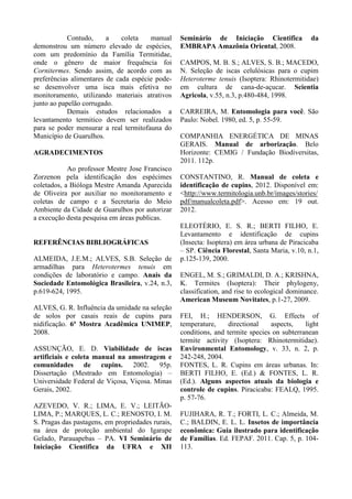 Contudo, a coleta manual
demonstrou um número elevado de espécies,
com um predomínio da Família Termitidae,
onde o gênero de maior frequência foi
Cornitermes. Sendo assim, de acordo com as
preferências alimentares de cada espécie pode-
se desenvolver uma isca mais efetiva no
monitoramento, utilizando materiais atrativos
junto ao papelão corrugado.
Demais estudos relacionados a
levantamento termitico devem ser realizados
para se poder mensurar a real termitofauna do
Município de Guarulhos.
AGRADECIMENTOS
Ao professor Mestre Jose Francisco
Zorzenon pela identificação dos espécimes
coletados, a Bióloga Mestre Amanda Aparecida
de Oliveira por auxiliar no monitoramento e
coletas de campo e a Secretaria do Meio
Ambiente da Cidade de Guarulhos por autorizar
a execução desta pesquisa em áreas publicas.
REFERÊNCIAS BIBLIOGRÁFICAS
ALMEIDA, J.E.M.; ALVES, S.B. Seleção de
armadilhas para Heterotermes tenuis em
condições de laboratório e campo. Anais da
Sociedade Entomológica Brasileira, v.24, n.3,
p.619-624, 1995.
ALVES, G. R. Influência da umidade na seleção
de solos por casais reais de cupins para
nidificação. 6ª Mostra Acadêmica UNIMEP,
2008.
ASSUNÇÃO, E. D. Viabilidade de iscas
artificiais e coleta manual na amostragem e
comunidades de cupins. 2002. 95p.
Dissertação (Mestrado em Entomologia) –
Universidade Federal de Viçosa, Viçosa. Minas
Gerais, 2002.
AZEVEDO, V. R.; LIMA, E. V.; LEITÃO-
LIMA, P.; MARQUES, L. C.; RENOSTO, I. M.
S. Pragas das pastagens, em propriedades rurais,
na área de proteção ambiental do Igarape
Gelado, Parauapebas – PA. VI Seminário de
Iniciação Cientifica da UFRA e XII
Seminário de Iniciação Cientifica da
EMBRAPA Amazônia Oriental, 2008.
CAMPOS, M. B. S.; ALVES, S. B.; MACEDO,
N. Seleção de iscas celulósicas para o cupim
Heteroterme tenuis (Isoptera: Rhinotermitidae)
em cultura de cana-de-açucar. Scientia
Agricola, v.55, n.3, p.480-484, 1998.
CARREIRA, M. Entomologia para você. São
Paulo: Nobel. 1980, ed. 5, p. 55-59.
COMPANHIA ENERGÉTICA DE MINAS
GERAIS. Manual de arborização. Belo
Horizonte: CEMIG / Fundação Biodiversitas,
2011. 112p.
CONSTANTINO, R. Manual de coleta e
identificação de cupins, 2012. Disponível em:
<http://www.termitologia.unb.br/images/stories/
pdf/manualcoleta.pdf>. Acesso em: 19 out.
2012.
ELEOTÉRIO, E. S. R.; BERTI FILHO, E.
Levantamento e identificação de cupins
(Insecta: Isoptera) em área urbana de Piracicaba
– SP. Ciência Florestal, Santa Maria, v.10, n.1,
p.125-139, 2000.
ENGEL, M. S.; GRIMALDI, D. A.; KRISHNA,
K. Termites (Isoptera): Their phylogeny,
classification, and rise to ecological dominance.
American Museum Novitates, p.1-27, 2009.
FEI, H.; HENDERSON, G. Effects of
temperature, directional aspects, light
conditions, and termite species on subterranean
termite activity (Isoptera: Rhinotermitidae).
Environmental Entomology, v. 33, n. 2, p.
242-248, 2004.
FONTES, L. R. Cupins em áreas urbanas. In:
BERTI FILHO, E. (Ed.) & FONTES, L. R.
(Ed.). Alguns aspectos atuais da biologia e
controle de cupins. Piracicaba: FEALQ, 1995.
p. 57-76.
FUJIHARA, R. T.; FORTI, L. C.; Almeida, M.
C.; BALDIN, E. L. L. Insetos de importância
econômica: Guia ilustrado para identificação
de Famílias. Ed. FEPAF. 2011. Cap. 5, p. 104-
113.
 